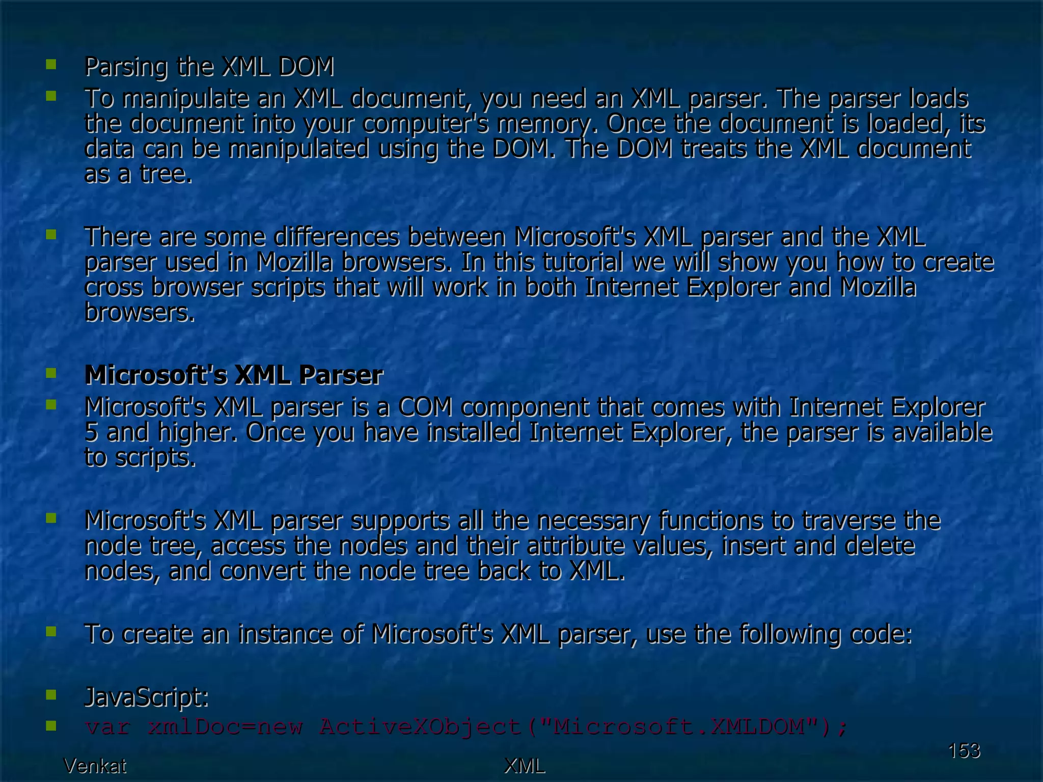 Parsing the XML DOM To manipulate an XML document, you need an XML parser. The parser loads the document into your computer's memory. Once the document is loaded, its data can be manipulated using the DOM. The DOM treats the XML document as a tree. There are some differences between Microsoft's XML parser and the XML parser used in Mozilla browsers. In this tutorial we will show you how to create cross browser scripts that will work in both Internet Explorer and Mozilla browsers. Microsoft's XML Parser Microsoft's XML parser is a COM component that comes with Internet Explorer 5 and higher. Once you have installed Internet Explorer, the parser is available to scripts. Microsoft's XML parser supports all the necessary functions to traverse the node tree, access the nodes and their attribute values, insert and delete nodes, and convert the node tree back to XML.  To create an instance of Microsoft's XML parser, use the following code: JavaScript: var xmlDoc=new ActiveXObject(&quot;Microsoft.XMLDOM&quot;); 