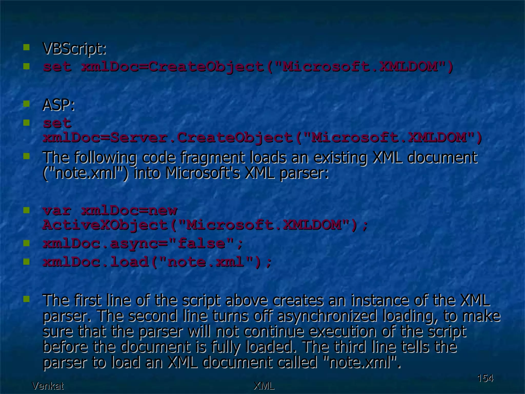VBScript: set xmlDoc=CreateObject(&quot;Microsoft.XMLDOM&quot;) ASP: set xmlDoc=Server.CreateObject(&quot;Microsoft.XMLDOM&quot;) The following code fragment loads an existing XML document (&quot;note.xml&quot;) into Microsoft's XML parser: var xmlDoc=new ActiveXObject(&quot;Microsoft.XMLDOM&quot;); xmlDoc.async=&quot;false&quot;; xmlDoc.load(&quot;note.xml&quot;); The first line of the script above creates an instance of the XML parser. The second line turns off asynchronized loading, to make sure that the parser will not continue execution of the script before the document is fully loaded. The third line tells the parser to load an XML document called &quot;note.xml&quot;. 