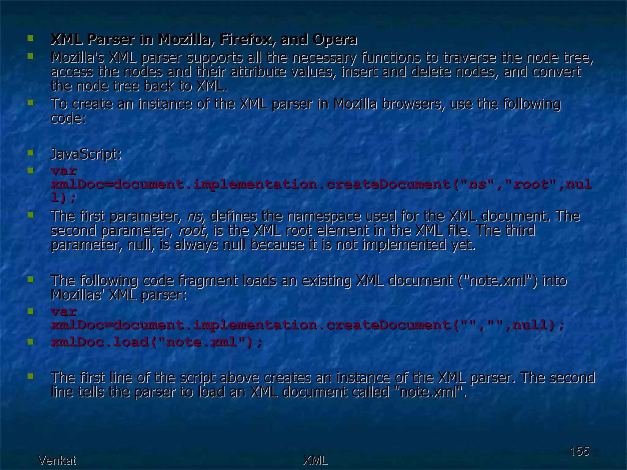 XML Parser in Mozilla, Firefox, and Opera Mozilla's XML parser supports all the necessary functions to traverse the node tree, access the nodes and their attribute values, insert and delete nodes, and convert the node tree back to XML.  To create an instance of the XML parser in Mozilla browsers, use the following code: JavaScript: var xmlDoc=document.implementation.createDocument(&quot; ns &quot;,&quot; root &quot;,null); The first parameter,  ns , defines the namespace used for the XML document. The second parameter,  root , is the XML root element in the XML file. The third parameter, null, is always null because it is not implemented yet. The following code fragment loads an existing XML document (&quot;note.xml&quot;) into Mozillas' XML parser: var xmlDoc=document.implementation.createDocument(&quot;&quot;,&quot;&quot;,null); xmlDoc.load(&quot;note.xml&quot;); The first line of the script above creates an instance of the XML parser. The second line tells the parser to load an XML document called &quot;note.xml&quot;. 
