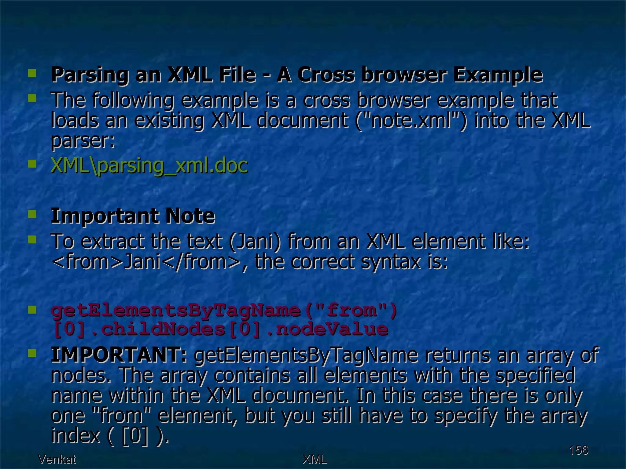 Parsing an XML File - A Cross browser Example The following example is a cross browser example that loads an existing XML document (&quot;note.xml&quot;) into the XML parser: XML\ parsing_xml.doc Important Note To extract the text (Jani) from an XML element like: <from>Jani</from>, the correct syntax is: getElementsByTagName(&quot;from&quot;)[0].childNodes[0].nodeValue IMPORTANT:  getElementsByTagName returns an array of nodes. The array contains all elements with the specified name within the XML document. In this case there is only one &quot;from&quot; element, but you still have to specify the array index ( [0] ).  