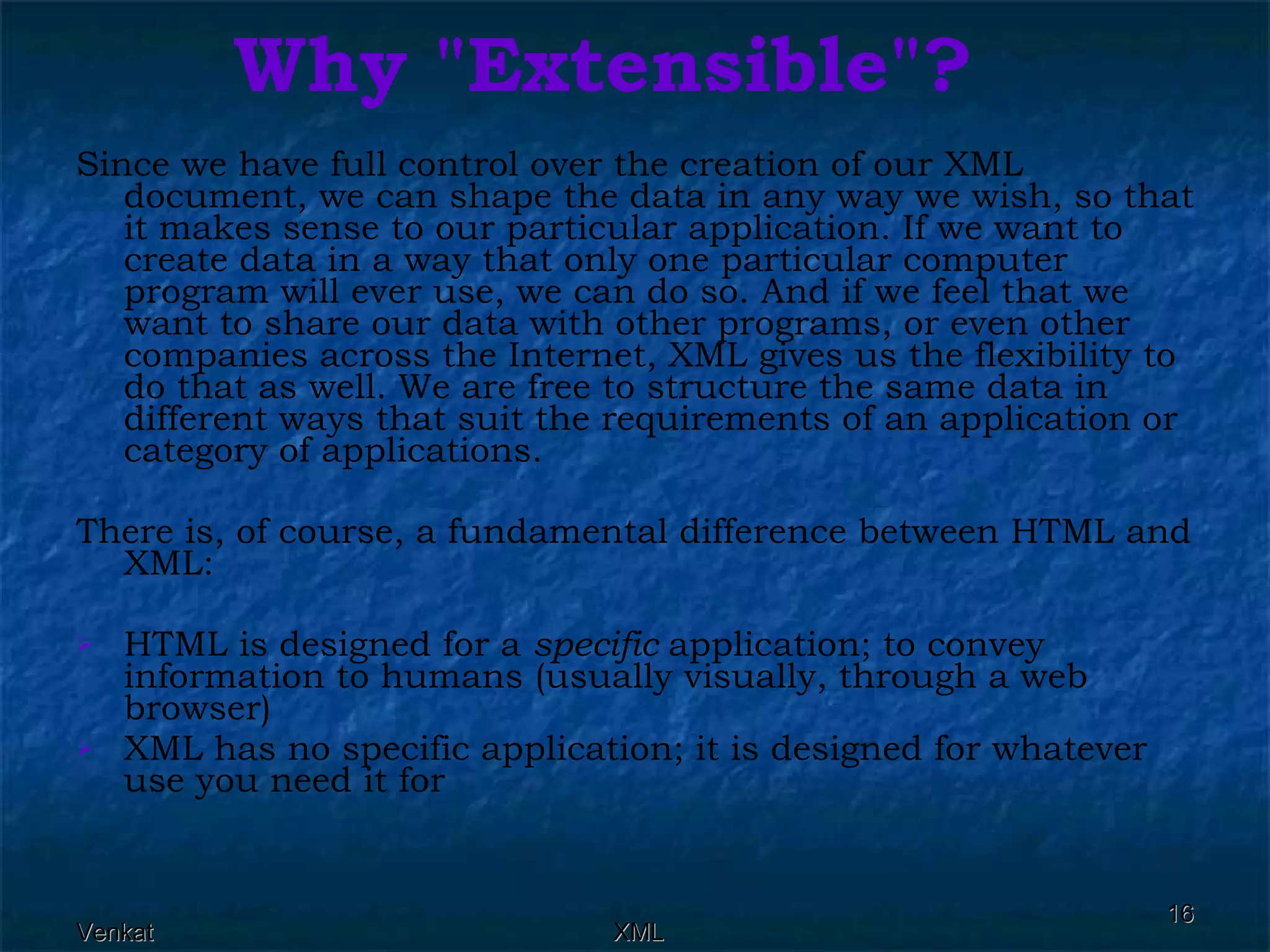 Why &quot;Extensible&quot;? Since we have full control over the creation of our XML document, we can shape the data in any way we wish, so that it makes sense to our particular application. If we want to create data in a way that only one particular computer program will ever use, we can do so. And if we feel that we want to share our data with other programs, or even other companies across the Internet, XML gives us the flexibility to do that as well. We are free to structure the same data in different ways that suit the requirements of an application or category of applications. There is, of course, a fundamental difference between HTML and XML: HTML is designed for a  specific  application; to convey information to humans (usually visually, through a web browser) XML has no specific application; it is designed for whatever use you need it for 