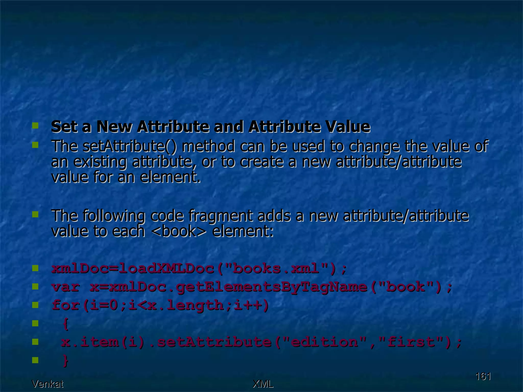Set a New Attribute and Attribute Value The setAttribute() method can be used to change the value of an existing attribute, or to create a new attribute/attribute value for an element. The following code fragment adds a new attribute/attribute value to each <book> element: xmlDoc=loadXMLDoc(&quot;books.xml&quot;); var x=xmlDoc.getElementsByTagName(&quot;book&quot;); for(i=0;i<x.length;i++)  { x.item(i).setAttribute(&quot;edition&quot;,&quot;first&quot;);  } 