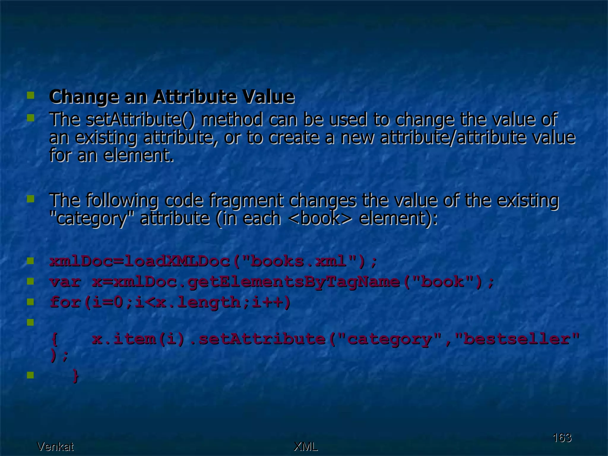 Change an Attribute Value The setAttribute() method can be used to change the value of an existing attribute, or to create a new attribute/attribute value for an element. The following code fragment changes the value of the existing &quot;category&quot; attribute (in each <book> element): xmlDoc=loadXMLDoc(&quot;books.xml&quot;); var x=xmlDoc.getElementsByTagName(&quot;book&quot;); for(i=0;i<x.length;i++)  {  x.item(i).setAttribute(&quot;category&quot;,&quot;bestseller&quot;);  } 