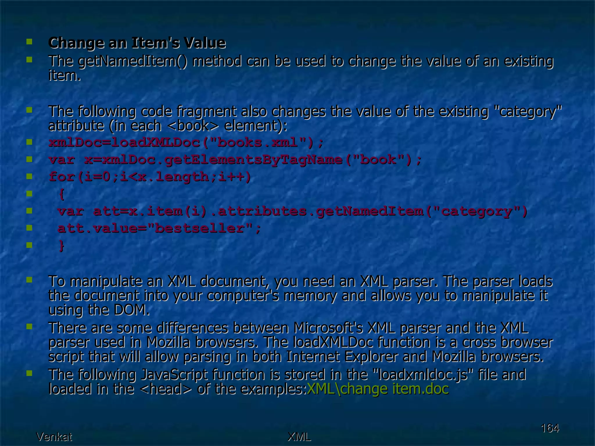 Change an Item's Value The getNamedItem() method can be used to change the value of an existing item. The following code fragment also changes the value of the existing &quot;category&quot; attribute (in each <book> element): xmlDoc=loadXMLDoc(&quot;books.xml&quot;); var x=xmlDoc.getElementsByTagName(&quot;book&quot;); for(i=0;i<x.length;i++) {  var att=x.item(i).attributes.getNamedItem(&quot;category&quot;) att.value=&quot;bestseller&quot;;  } To manipulate an XML document, you need an XML parser. The parser loads the document into your computer's memory and allows you to manipulate it using the DOM. There are some differences between Microsoft's XML parser and the XML parser used in Mozilla browsers. The loadXMLDoc function is a cross browser script that will allow parsing in both Internet Explorer and Mozilla browsers. The following JavaScript function is stored in the &quot;loadxmldoc.js&quot; file and loaded in the <head> of the examples: XML \change  item.doc 