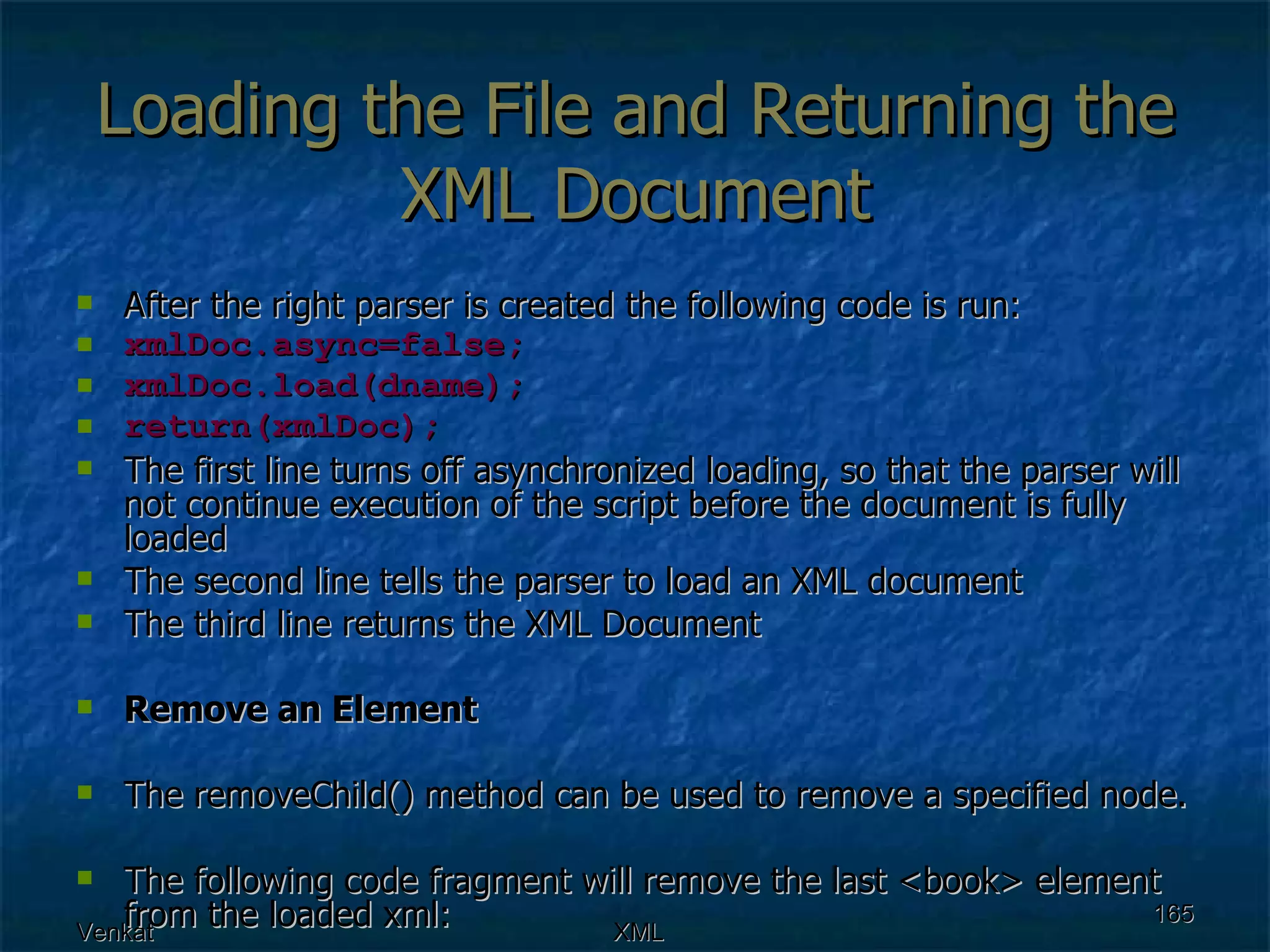 Loading the File and Returning the XML Document After the right parser is created the following code is run: xmlDoc.async=false; xmlDoc.load(dname); return(xmlDoc); The first line turns off asynchronized loading, so that the parser will not continue execution of the script before the document is fully loaded  The second line tells the parser to load an XML document  The third line returns the XML Document  Remove an Element The removeChild() method can be used to remove a specified node. The following code fragment will remove the last <book> element from the loaded xml: 