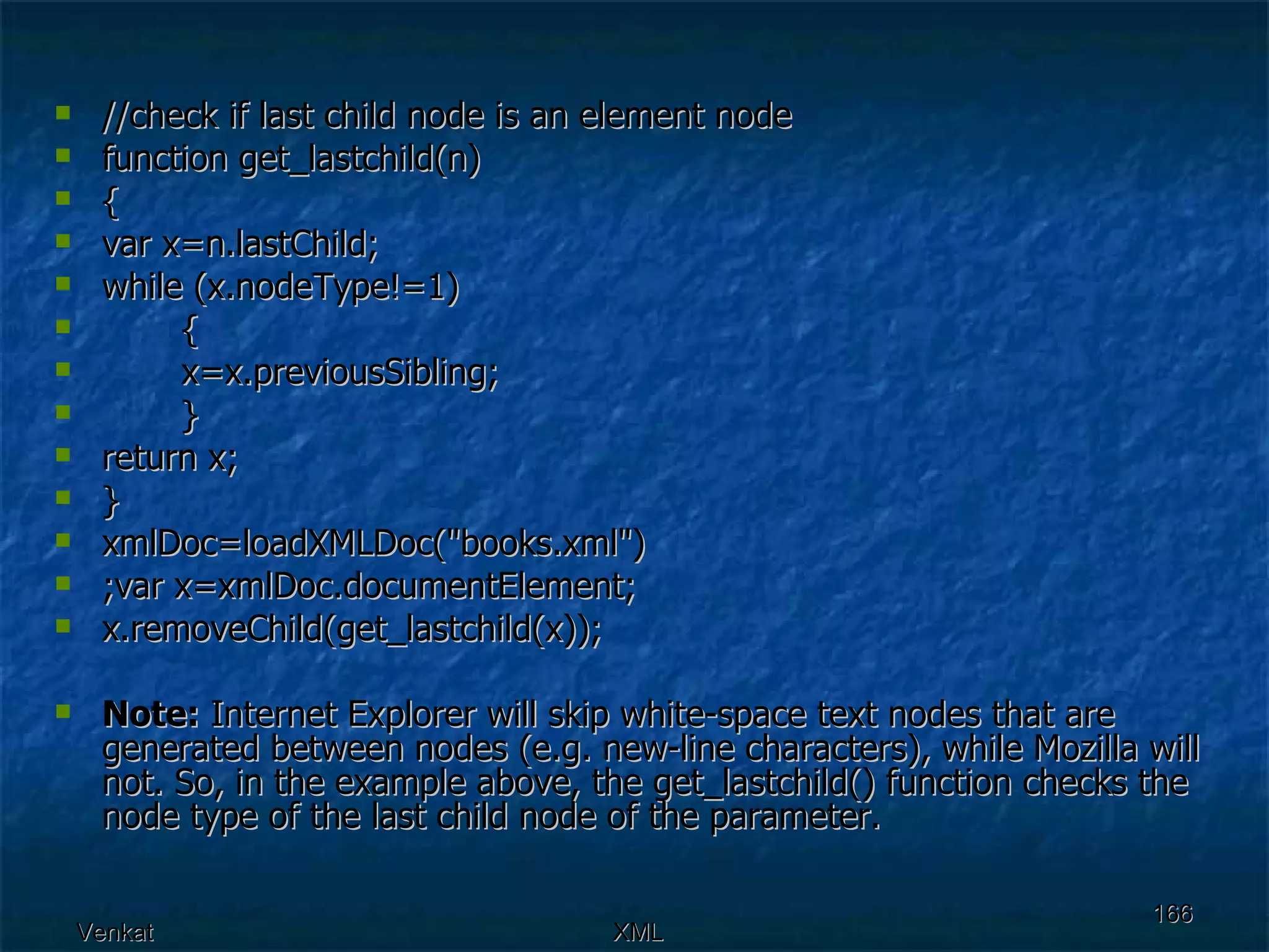//check if last child node is an element node function get_lastchild(n) { var x=n.lastChild; while (x.nodeType!=1) { x=x.previousSibling;  } return x; } xmlDoc=loadXMLDoc(&quot;books.xml&quot;) ;var x=xmlDoc.documentElement; x.removeChild(get_lastchild(x)); Note:  Internet Explorer will skip white-space text nodes that are generated between nodes (e.g. new-line characters), while Mozilla will not. So, in the example above, the get_lastchild() function checks the node type of the last child node of the parameter. 