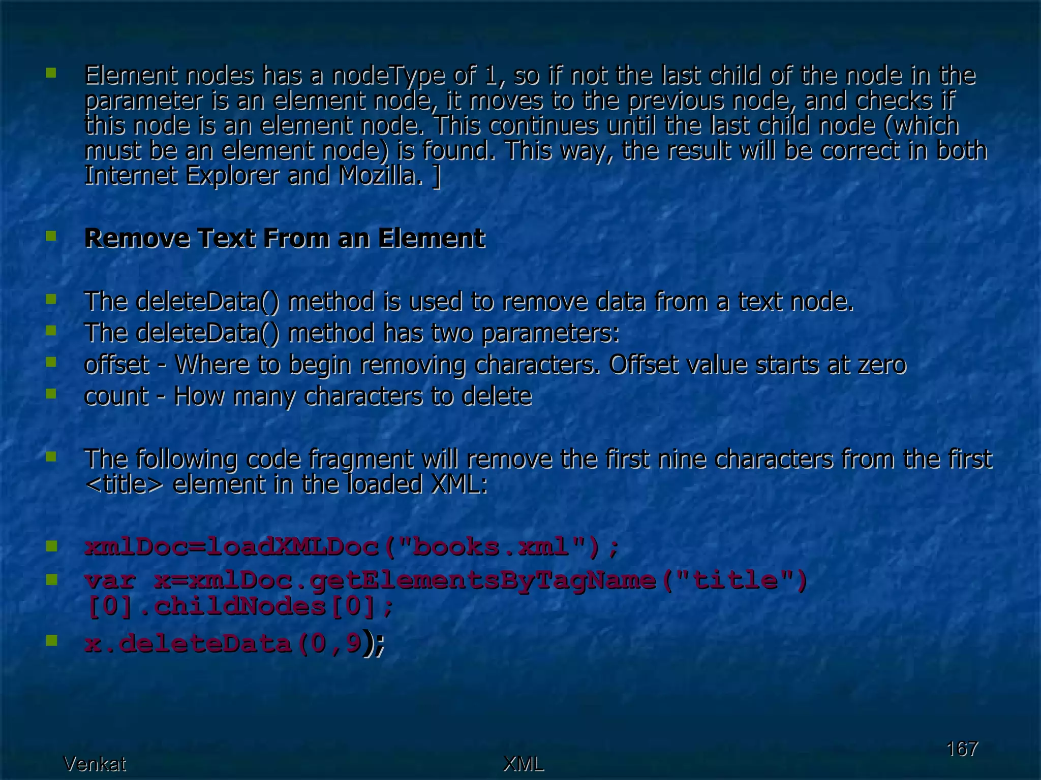 Element nodes has a nodeType of 1, so if not the last child of the node in the parameter is an element node, it moves to the previous node, and checks if this node is an element node. This continues until the last child node (which must be an element node) is found. This way, the result will be correct in both Internet Explorer and Mozilla. ] Remove Text From an Element The deleteData() method is used to remove data from a text node. The deleteData() method has two parameters: offset - Where to begin removing characters. Offset value starts at zero  count - How many characters to delete  The following code fragment will remove the first nine characters from the first <title> element in the loaded XML: xmlDoc=loadXMLDoc(&quot;books.xml&quot;); var x=xmlDoc.getElementsByTagName(&quot;title&quot;)[0].childNodes[0]; x.deleteData(0,9 );   