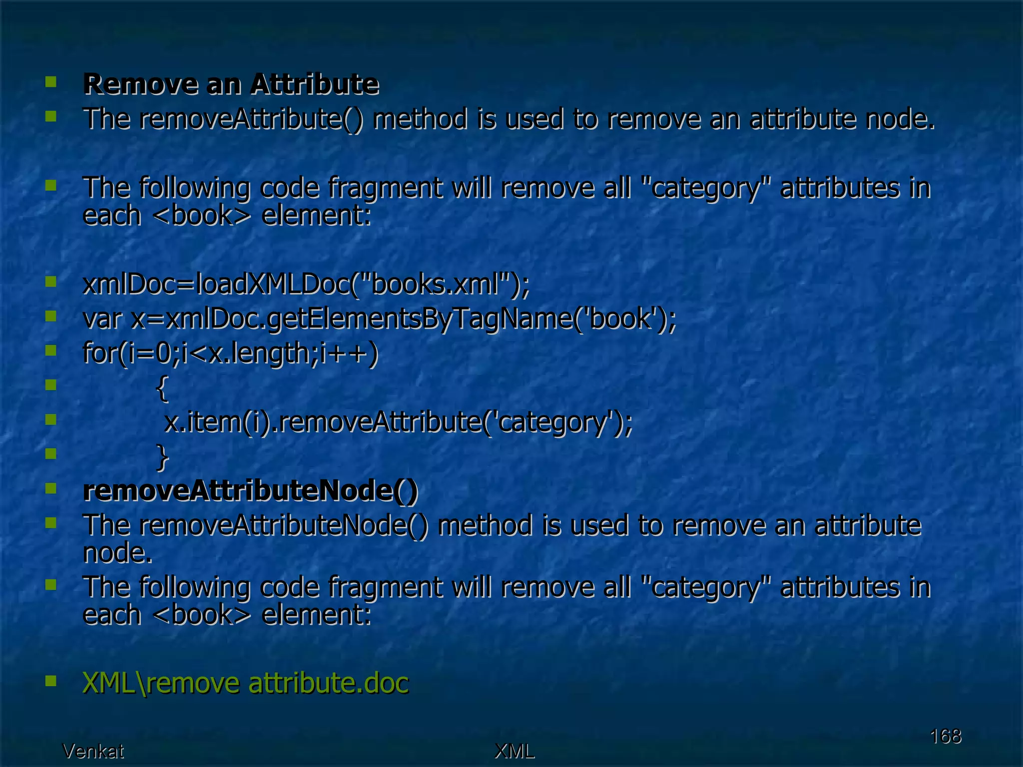 Remove an Attribute The removeAttribute() method is used to remove an attribute node. The following code fragment will remove all &quot;category&quot; attributes in each <book> element: xmlDoc=loadXMLDoc(&quot;books.xml&quot;); var x=xmlDoc.getElementsByTagName('book'); for(i=0;i<x.length;i++)    {   x.item(i).removeAttribute('category');    }   removeAttributeNode() The removeAttributeNode() method is used to remove an attribute node.  The following code fragment will remove all &quot;category&quot; attributes in each <book> element: XML\remove  attribute.doc 