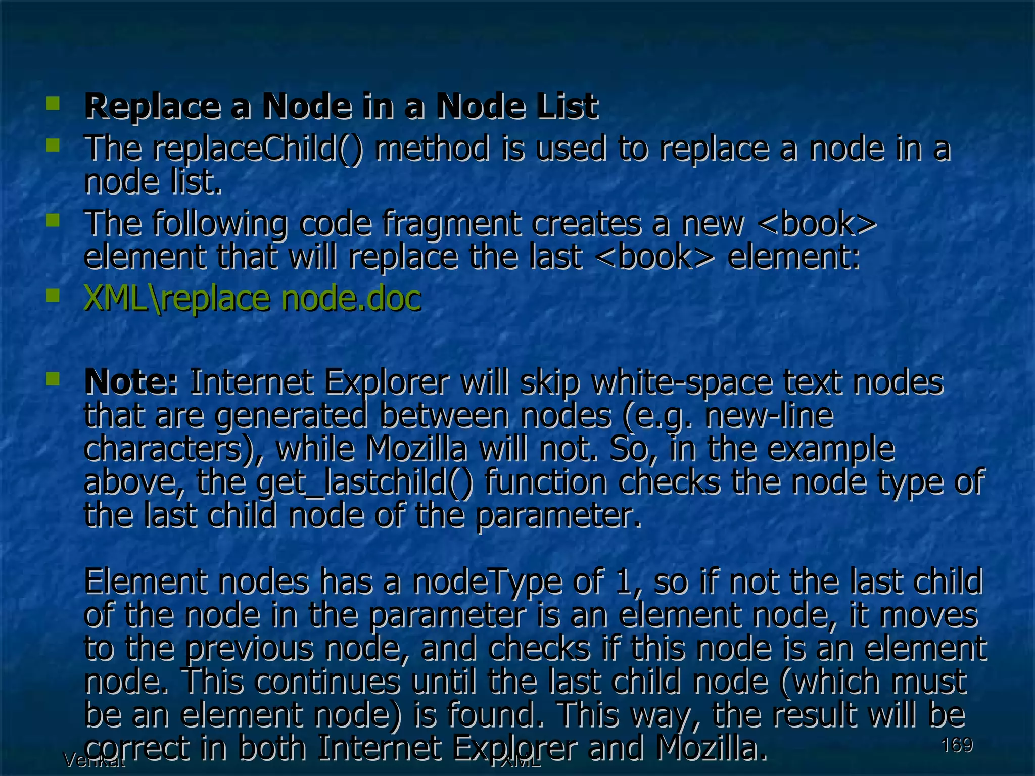 Replace a Node in a Node List The replaceChild() method is used to replace a node in a node list. The following code fragment creates a new <book> element that will replace the last <book> element: XML\replace  node.doc Note:  Internet Explorer will skip white-space text nodes that are generated between nodes (e.g. new-line characters), while Mozilla will not. So, in the example above, the get_lastchild() function checks the node type of the last child node of the parameter. Element nodes has a nodeType of 1, so if not the last child of the node in the parameter is an element node, it moves to the previous node, and checks if this node is an element node. This continues until the last child node (which must be an element node) is found. This way, the result will be correct in both Internet Explorer and Mozilla. 