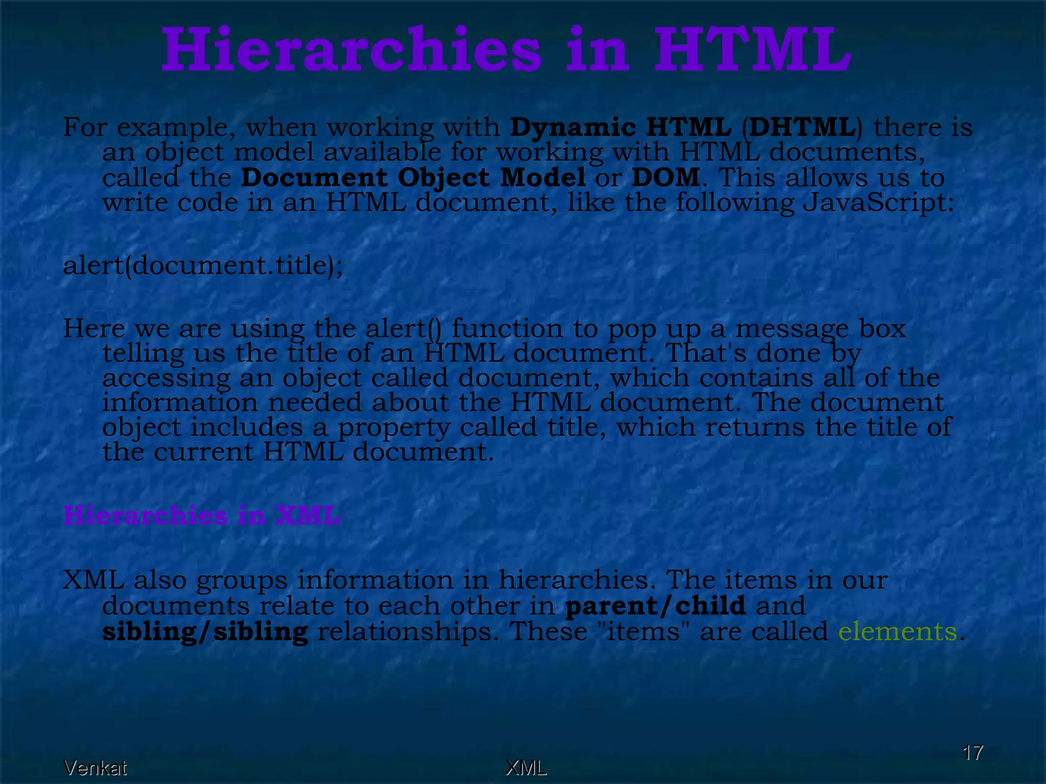 Hierarchies in HTML For example, when working with  Dynamic HTML  ( DHTML ) there is an object model available for working with HTML documents, called the  Document Object Model  or  DOM . This allows us to write code in an HTML document, like the following JavaScript: alert(document.title);  Here we are using the alert() function to pop up a message box telling us the title of an HTML document. That's done by accessing an object called document, which contains all of the information needed about the HTML document. The document object includes a property called title, which returns the title of the current HTML document. Hierarchies in XML XML also groups information in hierarchies.  The items in our documents relate to each other in  parent/child  and  sibling/sibling  relationships. These &quot;items&quot; are called  elements . 