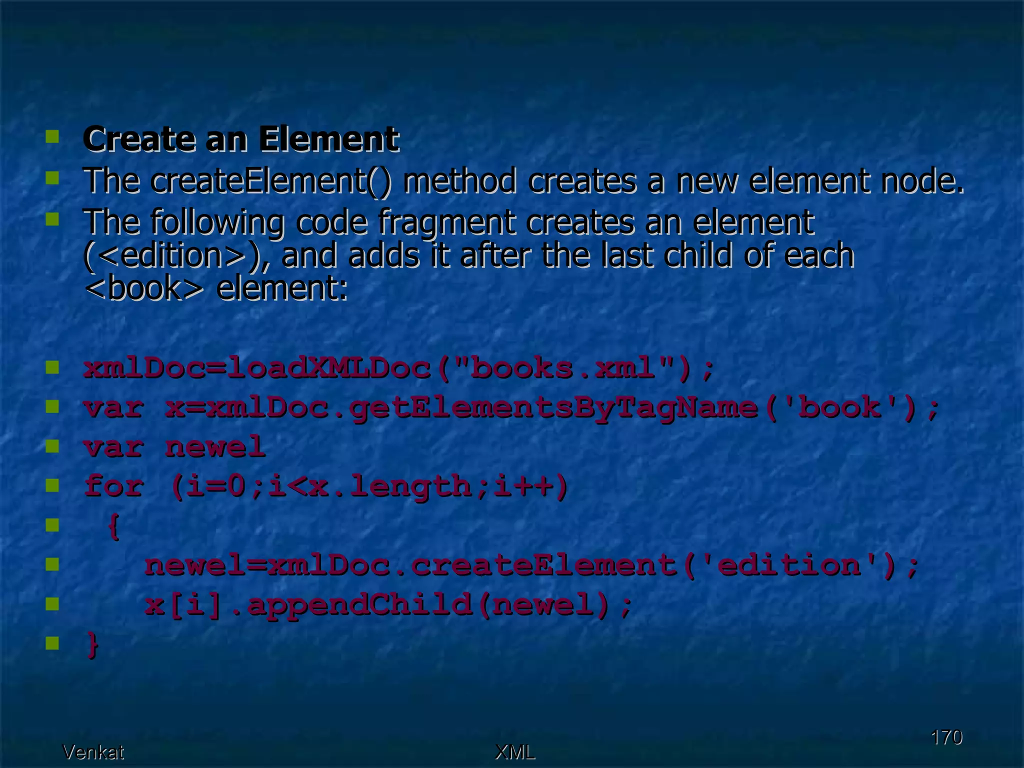Create an Element The createElement() method creates a new element node. The following code fragment creates an element (<edition>), and adds it after the last child of each <book> element: xmlDoc=loadXMLDoc(&quot;books.xml&quot;); var x=xmlDoc.getElementsByTagName('book'); var newel for (i=0;i<x.length;i++)  {  newel=xmlDoc.createElement('edition');  x[i].appendChild(newel);  } 