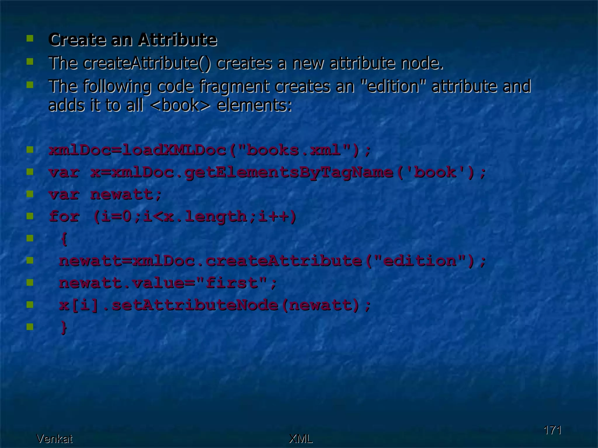 Create an Attribute The createAttribute() creates a new attribute node. The following code fragment creates an &quot;edition&quot; attribute and adds it to all <book> elements: xmlDoc=loadXMLDoc(&quot;books.xml&quot;); var x=xmlDoc.getElementsByTagName('book'); var newatt; for (i=0;i<x.length;i++)  { newatt=xmlDoc.createAttribute(&quot;edition&quot;);  newatt.value=&quot;first&quot;; x[i].setAttributeNode(newatt);  } 
