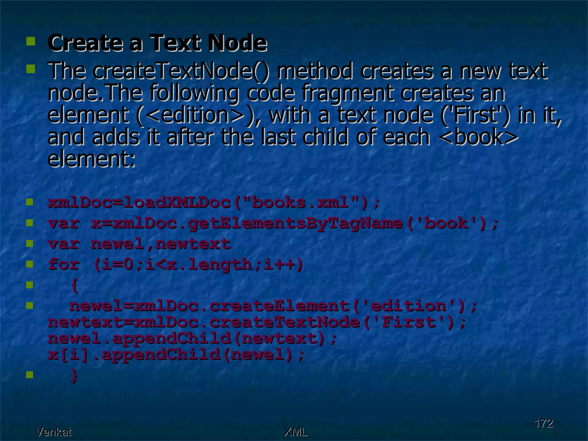 Create a Text Node The createTextNode() method creates a new text node.The following code fragment creates an element (<edition>), with a text node ('First') in it, and adds it after the last child of each <book> element: xmlDoc=loadXMLDoc(&quot;books.xml&quot;); var x=xmlDoc.getElementsByTagName('book'); var newel,newtext for (i=0;i<x.length;i++) { newel=xmlDoc.createElement('edition');  newtext=xmlDoc.createTextNode('First');  newel.appendChild(newtext);  x[i].appendChild(newel);  }   