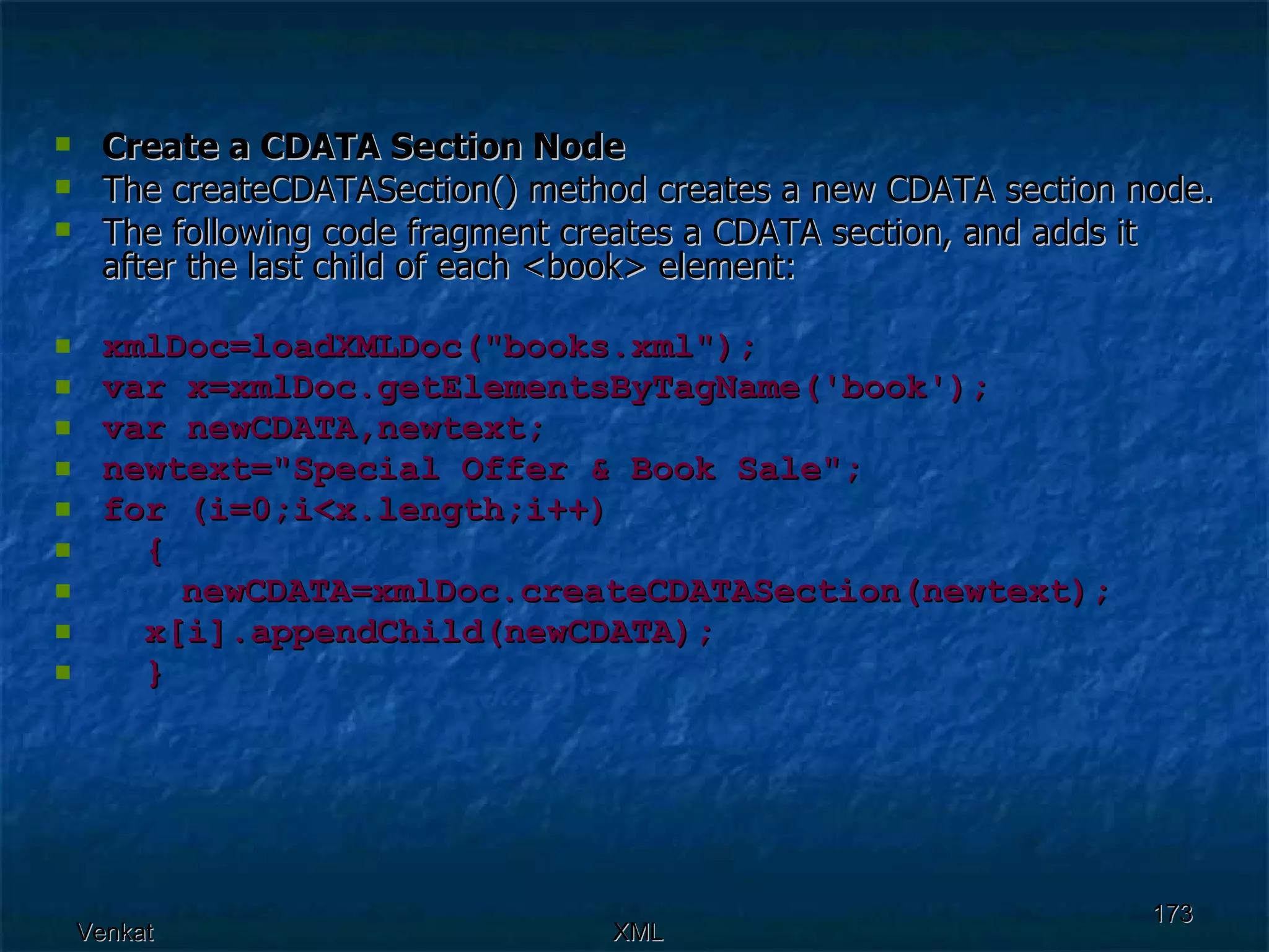 Create a CDATA Section Node The createCDATASection() method creates a new CDATA section node. The following code fragment creates a CDATA section, and adds it after the last child of each <book> element: xmlDoc=loadXMLDoc(&quot;books.xml&quot;); var x=xmlDoc.getElementsByTagName('book'); var newCDATA,newtext; newtext=&quot;Special Offer & Book Sale&quot;; for (i=0;i<x.length;i++) {  newCDATA=xmlDoc.createCDATASection(newtext); x[i].appendChild(newCDATA);  } 