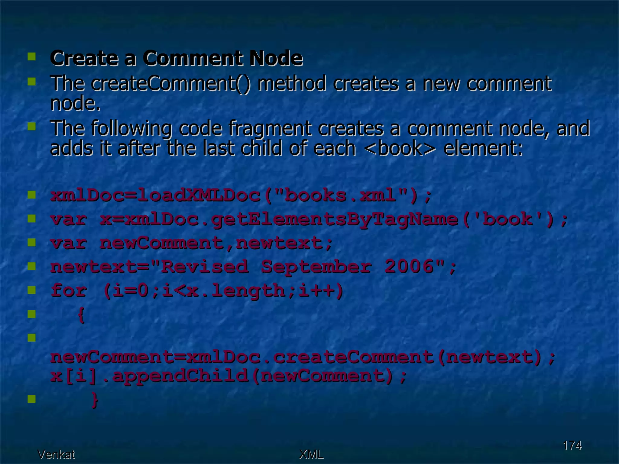 Create a Comment Node The createComment() method creates a new comment node. The following code fragment creates a comment node, and adds it after the last child of each <book> element: xmlDoc=loadXMLDoc(&quot;books.xml&quot;); var x=xmlDoc.getElementsByTagName('book'); var newComment,newtext; newtext=&quot;Revised September 2006&quot;; for (i=0;i<x.length;i++) {  newComment=xmlDoc.createComment(newtext);  x[i].appendChild(newComment);  } 