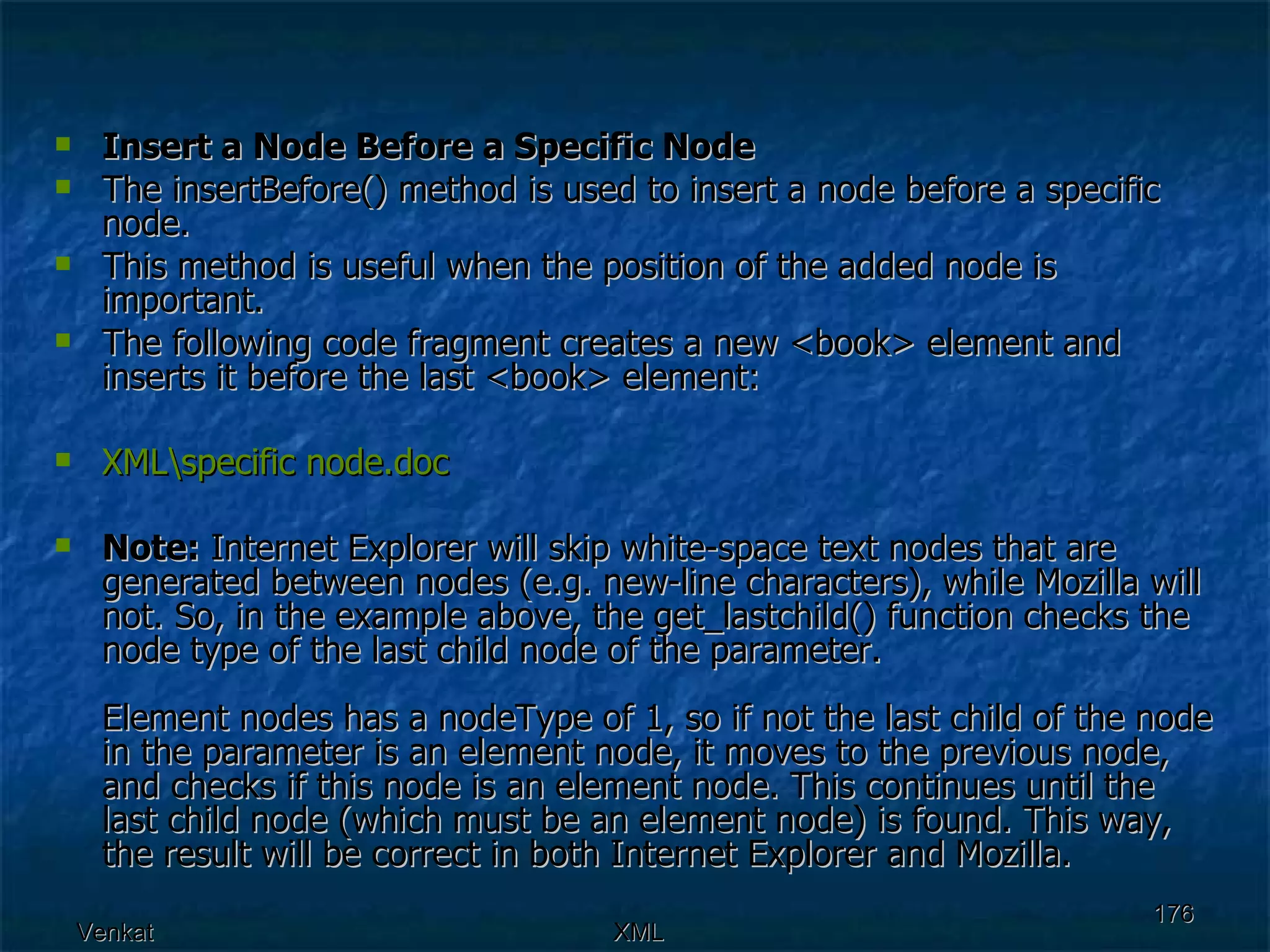 Insert a Node Before a Specific Node The insertBefore() method is used to insert a node before a specific node. This method is useful when the position of the added node is important. The following code fragment creates a new <book> element and inserts it before the last <book> element:  XML\specific  node.doc Note:  Internet Explorer will skip white-space text nodes that are generated between nodes (e.g. new-line characters), while Mozilla will not. So, in the example above, the get_lastchild() function checks the node type of the last child node of the parameter. Element nodes has a nodeType of 1, so if not the last child of the node in the parameter is an element node, it moves to the previous node, and checks if this node is an element node. This continues until the last child node (which must be an element node) is found. This way, the result will be correct in both Internet Explorer and Mozilla. 