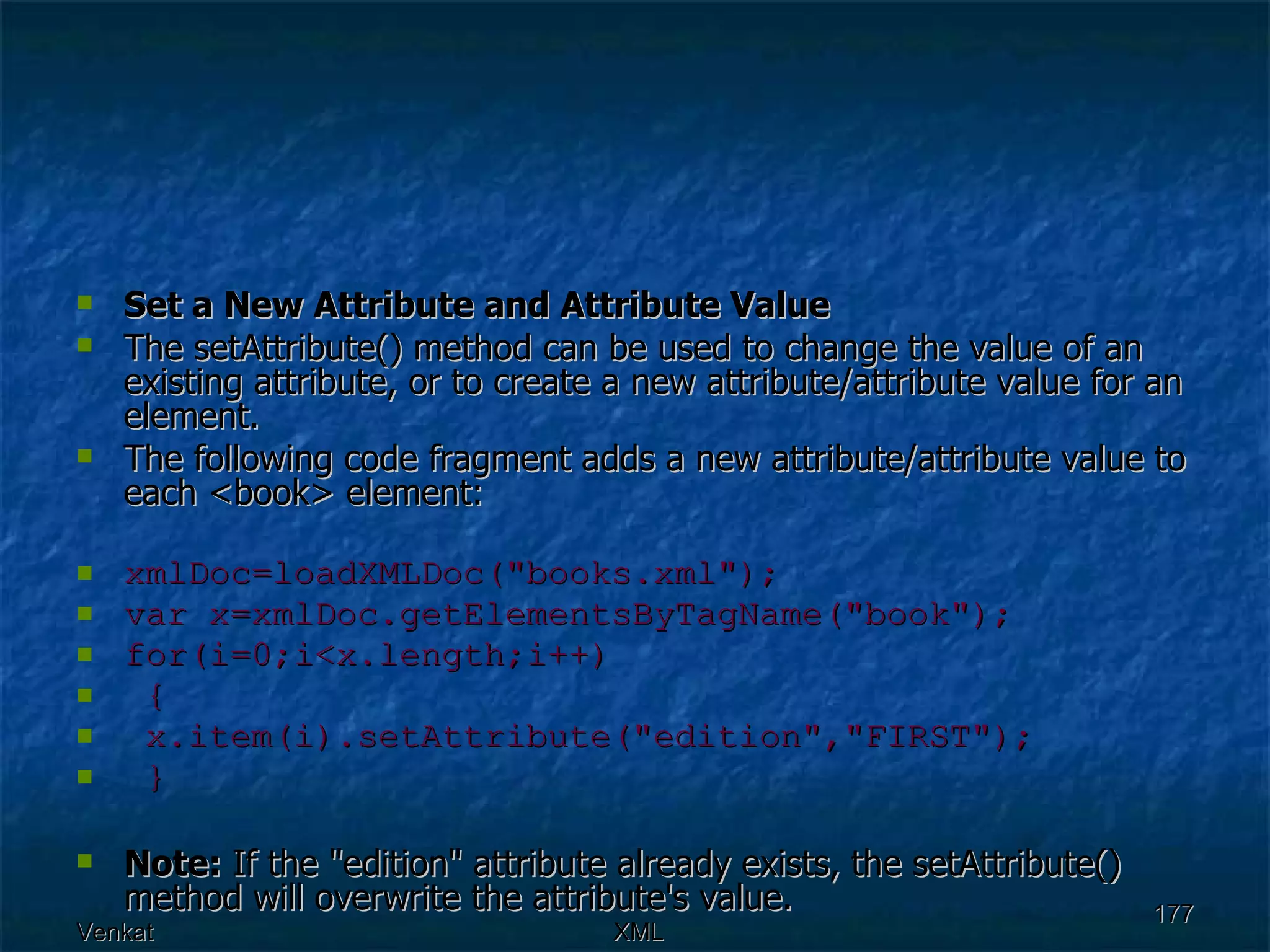 Set a New Attribute and Attribute Value The setAttribute() method can be used to change the value of an existing attribute, or to create a new attribute/attribute value for an element. The following code fragment adds a new attribute/attribute value to each <book> element: xmlDoc=loadXMLDoc(&quot;books.xml&quot;); var x=xmlDoc.getElementsByTagName(&quot;book&quot;); for(i=0;i<x.length;i++)  { x.item(i).setAttribute(&quot;edition&quot;,&quot;FIRST&quot;);  } Note:  If the &quot;edition&quot; attribute already exists, the setAttribute() method will overwrite the attribute's value.  