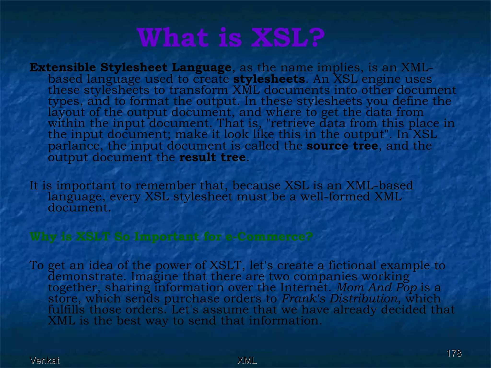 What is XSL? Extensible Stylesheet Language , as the name implies, is an XML-based language used to create  stylesheets . An XSL engine uses these stylesheets to transform XML documents into other document types, and to format the output. In these stylesheets you define the layout of the output document, and where to get the data from within the input document. That is, &quot;retrieve data from this place in the input document; make it look like this in the output&quot;. In XSL parlance, the input document is called the  source tree , and the output document the  result tree . It is important to remember that, because XSL is an XML-based language, every XSL stylesheet must be a well-formed XML document.  Why is XSLT So Important for e-Commerce? To get an idea of the power of XSLT, let's create a fictional example to demonstrate. Imagine that there are two companies working together, sharing information over the Internet.  Mom And Pop  is a store, which sends purchase orders to  Frank's Distribution , which fulfills those orders. Let's assume that we have already decided that XML is the best way to send that information. 
