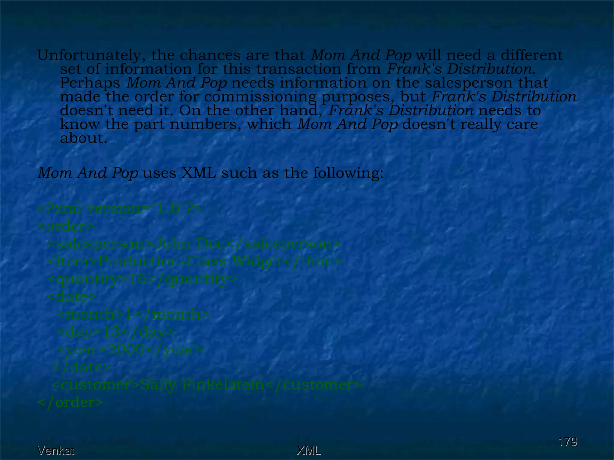 Unfortunately, the chances are that  Mom And Pop  will need a different set of information for this transaction from  Frank's Distribution . Perhaps  Mom And Pop  needs information on the salesperson that made the order for commissioning purposes, but  Frank's Distribution  doesn't need it. On the other hand,  Frank's Distribution  needs to know the part numbers, which  Mom And Pop  doesn't really care about. Mom And Pop  uses XML such as the following: <?xml version=&quot;1.0&quot;?> <order> <salesperson>John Doe</salesperson> <item>Production-Class Widget</item> <quantity>16</quantity> <date>  <month>1</month>  <day>13</day>  <year>2000</year> </date>  <customer>Sally Finkelstein</customer> </order>  