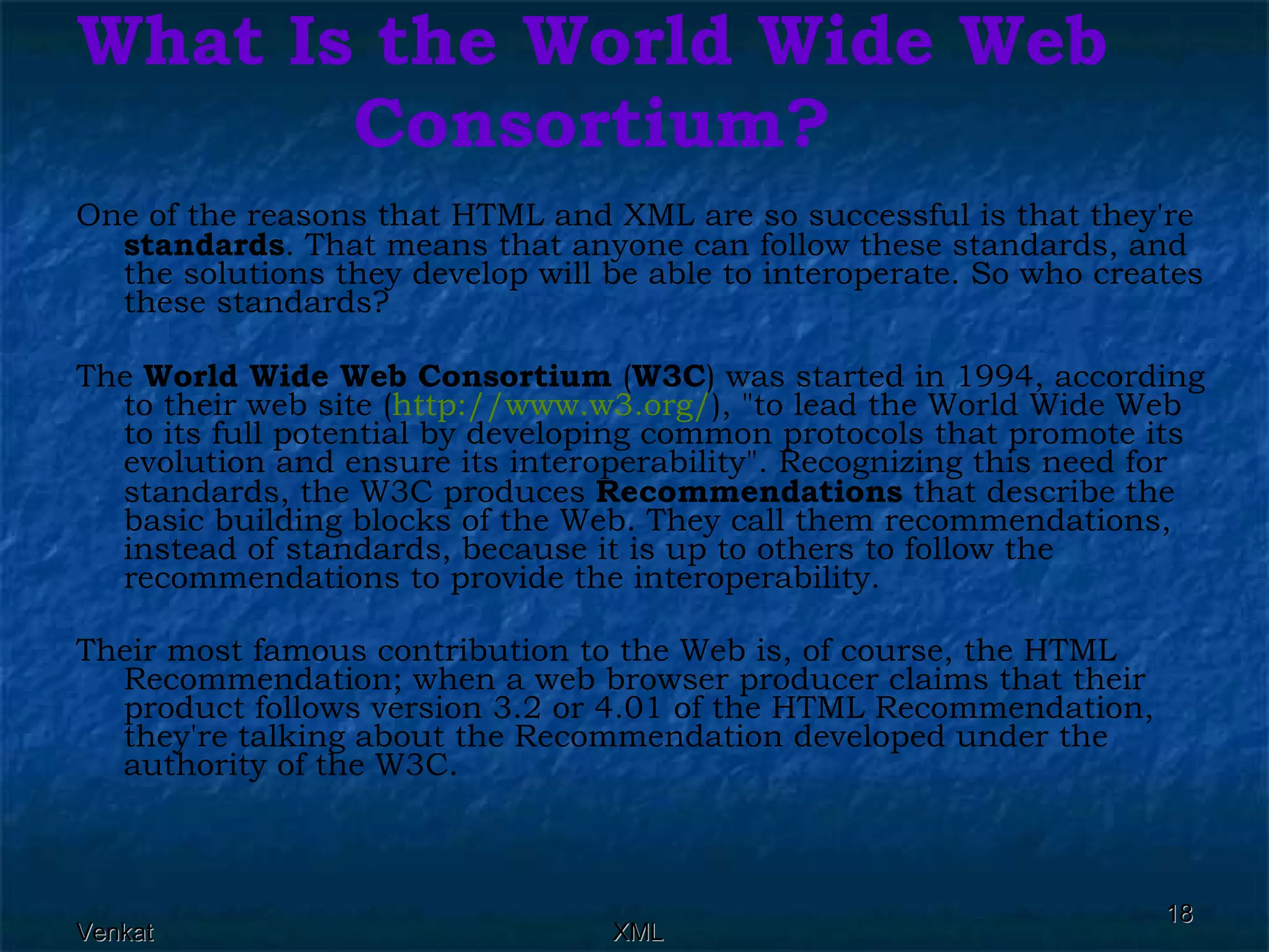 What Is the World Wide Web Consortium? One of the reasons that HTML and XML are so successful is that they're  standards . That means that anyone can follow these standards, and the solutions they develop will be able to interoperate. So who creates these standards? The  World Wide Web Consortium  ( W3C ) was started in 1994, according to their web site ( http://www.w3.org/ ), &quot;to lead the World Wide Web to its full potential by developing common protocols that promote its evolution and ensure its interoperability&quot;. Recognizing this need for standards, the W3C produces  Recommendations  that describe the basic building blocks of the Web. They call them recommendations, instead of standards, because it is up to others to follow the recommendations to provide the interoperability. Their most famous contribution to the Web is, of course, the HTML Recommendation; when a web browser producer claims that their product follows version 3.2 or 4.01 of the HTML Recommendation, they're talking about the Recommendation developed under the authority of the W3C. 