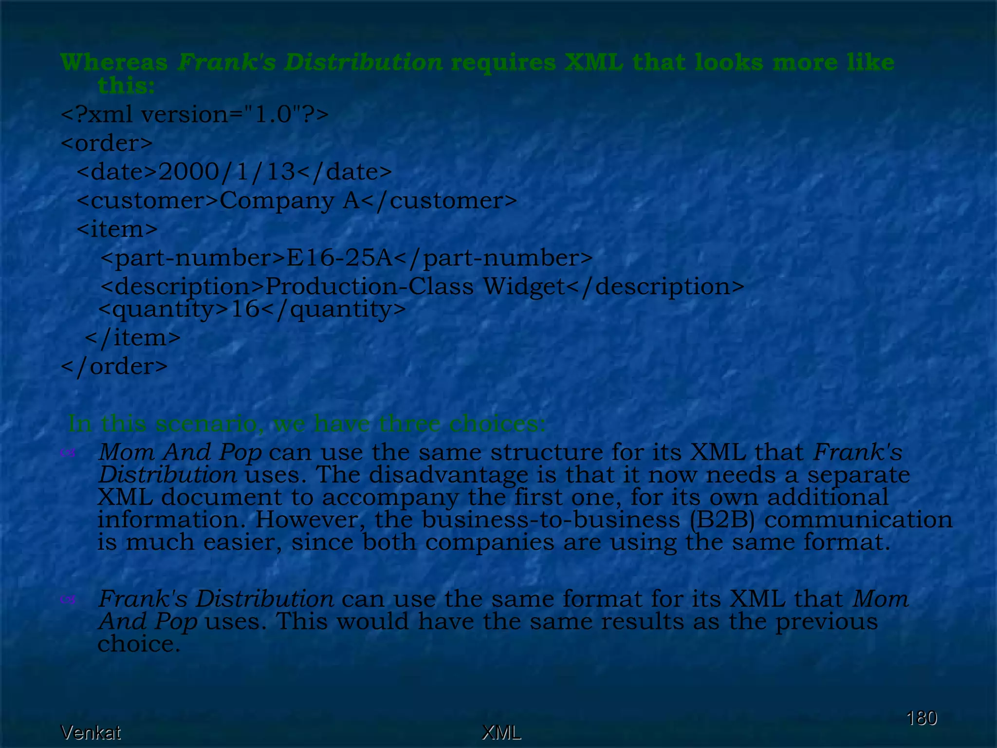 Whereas  Frank's Distribution  requires XML that looks more like this:  <?xml version=&quot;1.0&quot;?> <order> <date>2000/1/13</date>  <customer>Company A</customer>  <item>  <part-number>E16-25A</part-number>  <description>Production-Class Widget</description>  <quantity>16</quantity>  </item> </order> In this scenario, we have three choices: Mom And Pop  can use the same structure for its XML that  Frank's Distribution  uses. The disadvantage is that it now needs a separate XML document to accompany the first one, for its own additional information. However, the business-to-business (B2B) communication is much easier, since both companies are using the same format. Frank's Distribution  can use the same format for its XML that  Mom And Pop  uses. This would have the same results as the previous choice. 