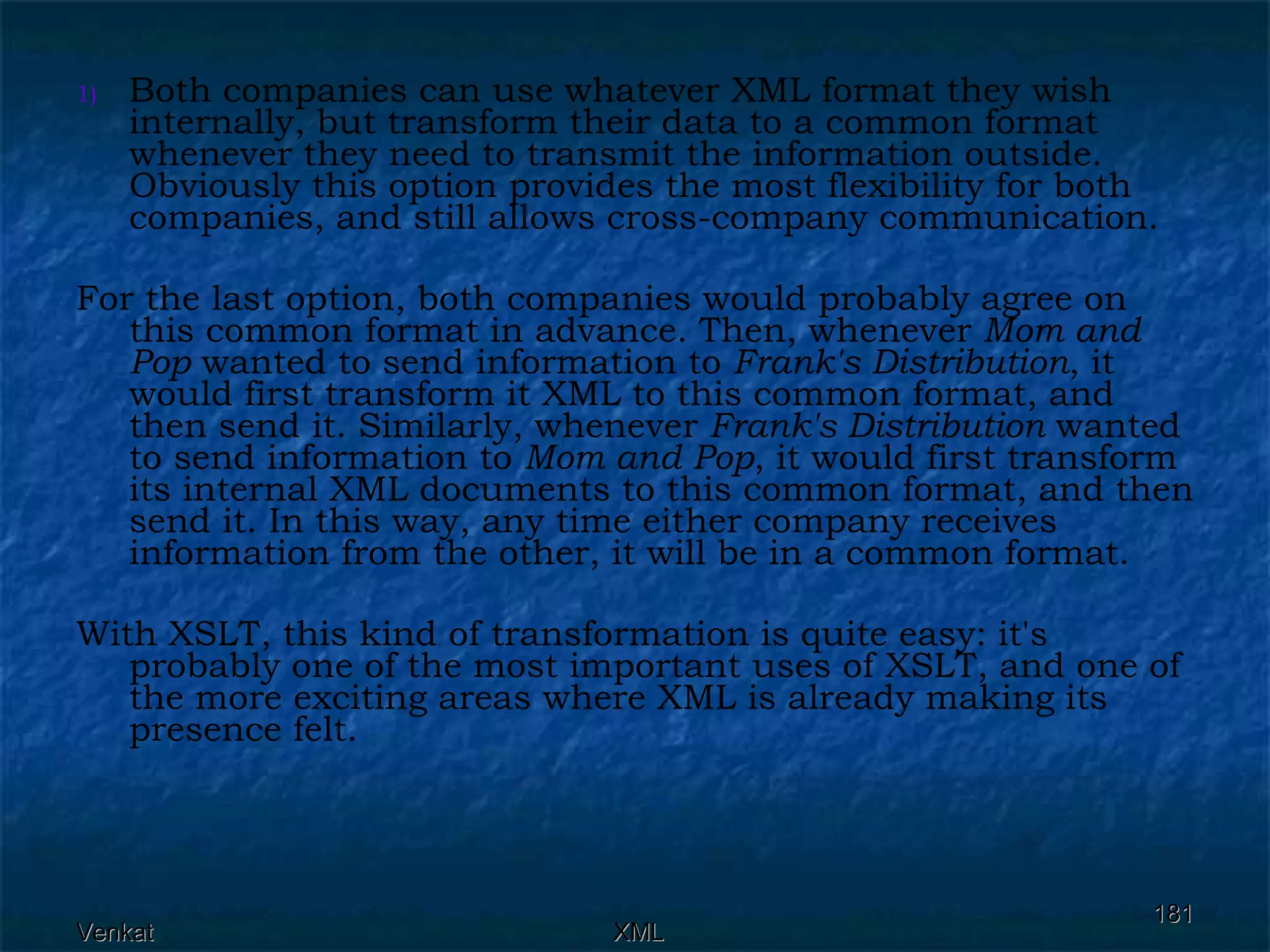 Both companies can use whatever XML format they wish internally, but transform their data to a common format whenever they need to transmit the information outside. Obviously this option provides the most flexibility for both companies, and still allows cross-company communication. For the last option, both companies would probably agree on this common format in advance. Then, whenever  Mom and Pop  wanted to send information to  Frank's Distribution , it would first transform it XML to this common format, and then send it. Similarly, whenever  Frank's Distribution  wanted to send information to  Mom and Pop , it would first transform its internal XML documents to this common format, and then send it. In this way, any time either company receives information from the other, it will be in a common format. With XSLT, this kind of transformation is quite easy: it's probably one of the most important uses of XSLT, and one of the more exciting areas where XML is already making its presence felt.  