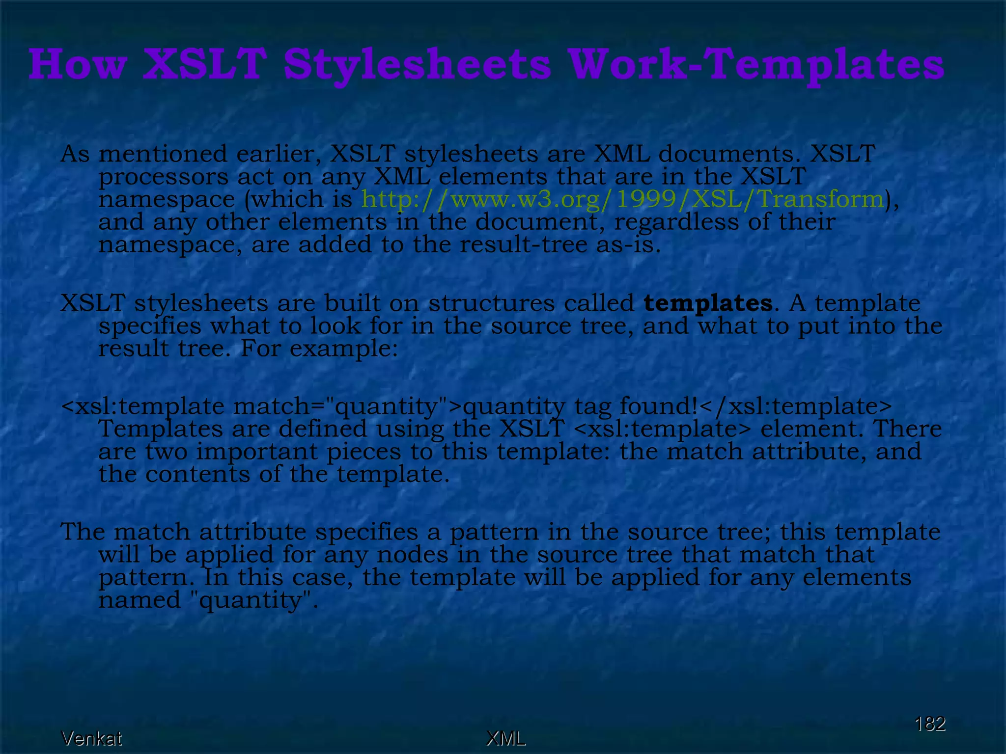 How XSLT Stylesheets Work-Templates As mentioned earlier, XSLT stylesheets are XML documents. XSLT processors act on any XML elements that are in the XSLT namespace (which is  http://www.w3.org/1999/XSL/Transform ), and any other elements in the document, regardless of their namespace, are added to the result-tree as-is.  XSLT stylesheets are built on structures called  templates . A template specifies what to look for in the source tree, and what to put into the result tree. For example: <xsl:template match=&quot;quantity&quot;>quantity tag found!</xsl:template> Templates are defined using the XSLT <xsl:template> element. There are two important pieces to this template: the match attribute, and the contents of the template. The match attribute specifies a pattern in the source tree; this template will be applied for any nodes in the source tree that match that pattern. In this case, the template will be applied for any elements named &quot;quantity&quot;. 