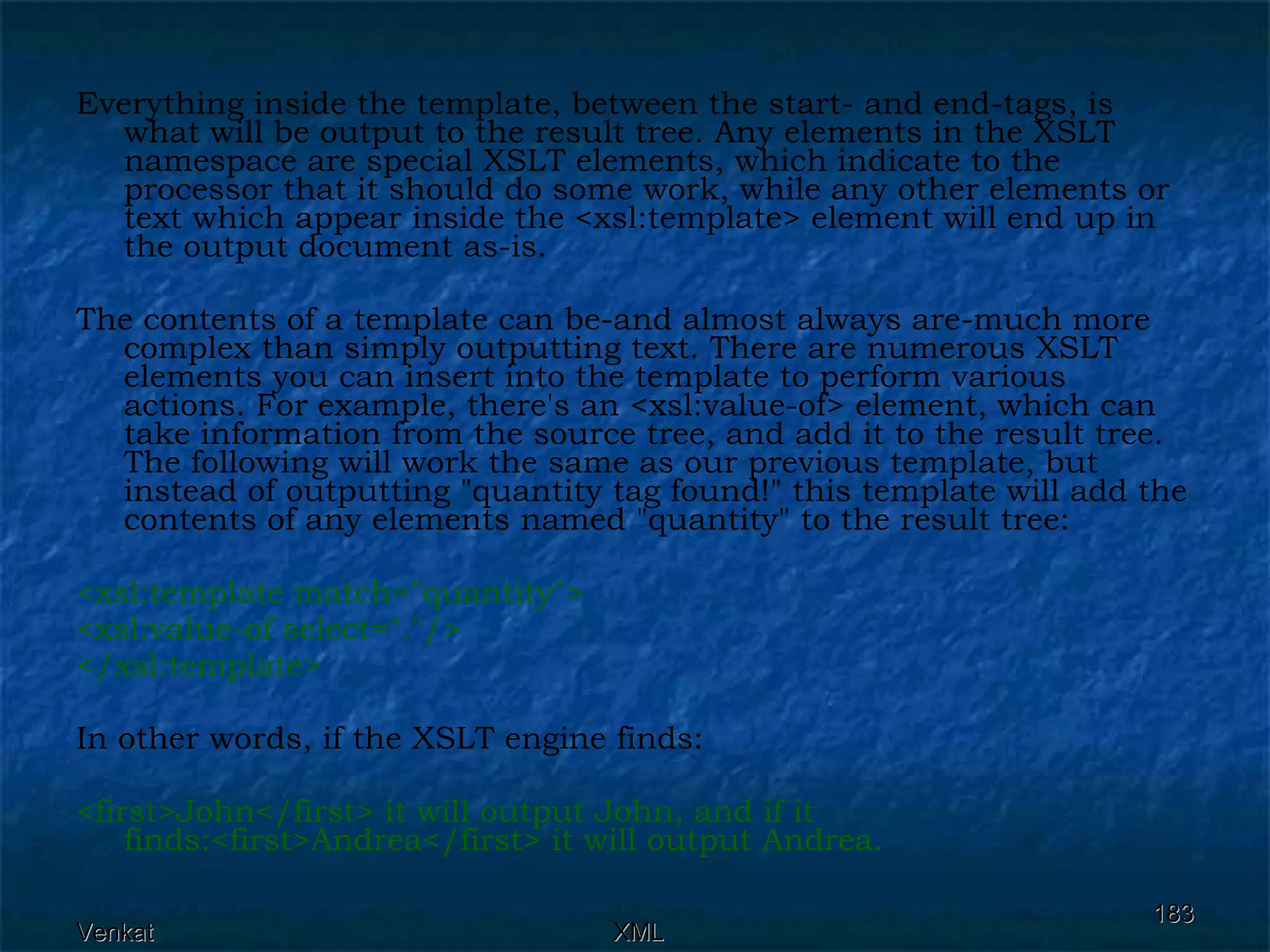 Everything inside the template, between the start- and end-tags, is what will be output to the result tree. Any elements in the XSLT namespace are special XSLT elements, which indicate to the processor that it should do some work, while any other elements or text which appear inside the <xsl:template> element will end up in the output document as-is. The contents of a template can be-and almost always are-much more complex than simply outputting text. There are numerous XSLT elements you can insert into the template to perform various actions. For example, there's an <xsl:value-of> element, which can take information from the source tree, and add it to the result tree. The following will work the same as our previous template, but instead of outputting &quot;quantity tag found!&quot; this template will add the contents of any elements named &quot;quantity&quot; to the result tree: <xsl:template match=&quot;quantity&quot;> <xsl:value-of select=&quot;.&quot;/> </xsl:template>  In other words, if the XSLT engine finds: <first>John</first> it will output John, and if it finds:<first>Andrea</first> it will output Andrea.  