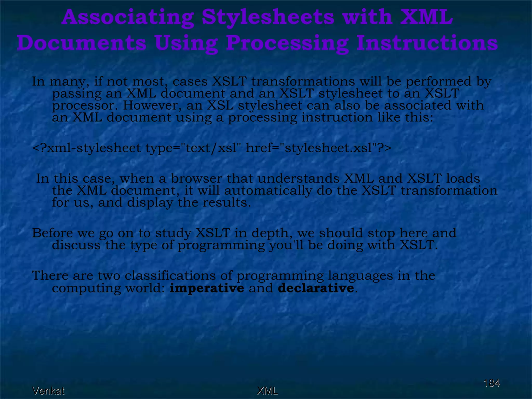 Associating Stylesheets with XML Documents Using Processing Instructions In many, if not most, cases XSLT transformations will be performed by passing an XML document and an XSLT stylesheet to an XSLT processor. However, an XSL stylesheet can also be associated with an XML document using a processing instruction like this: <?xml-stylesheet type=&quot;text/xsl&quot; href=&quot;stylesheet.xsl&quot;?> In this case, when a browser that understands XML and XSLT loads the XML document, it will automatically do the XSLT transformation for us, and display the results. Before we go on to study XSLT in depth, we should stop here and discuss the type of programming you'll be doing with XSLT. There are two classifications of programming languages in the computing world:  imperative  and  declarative .  