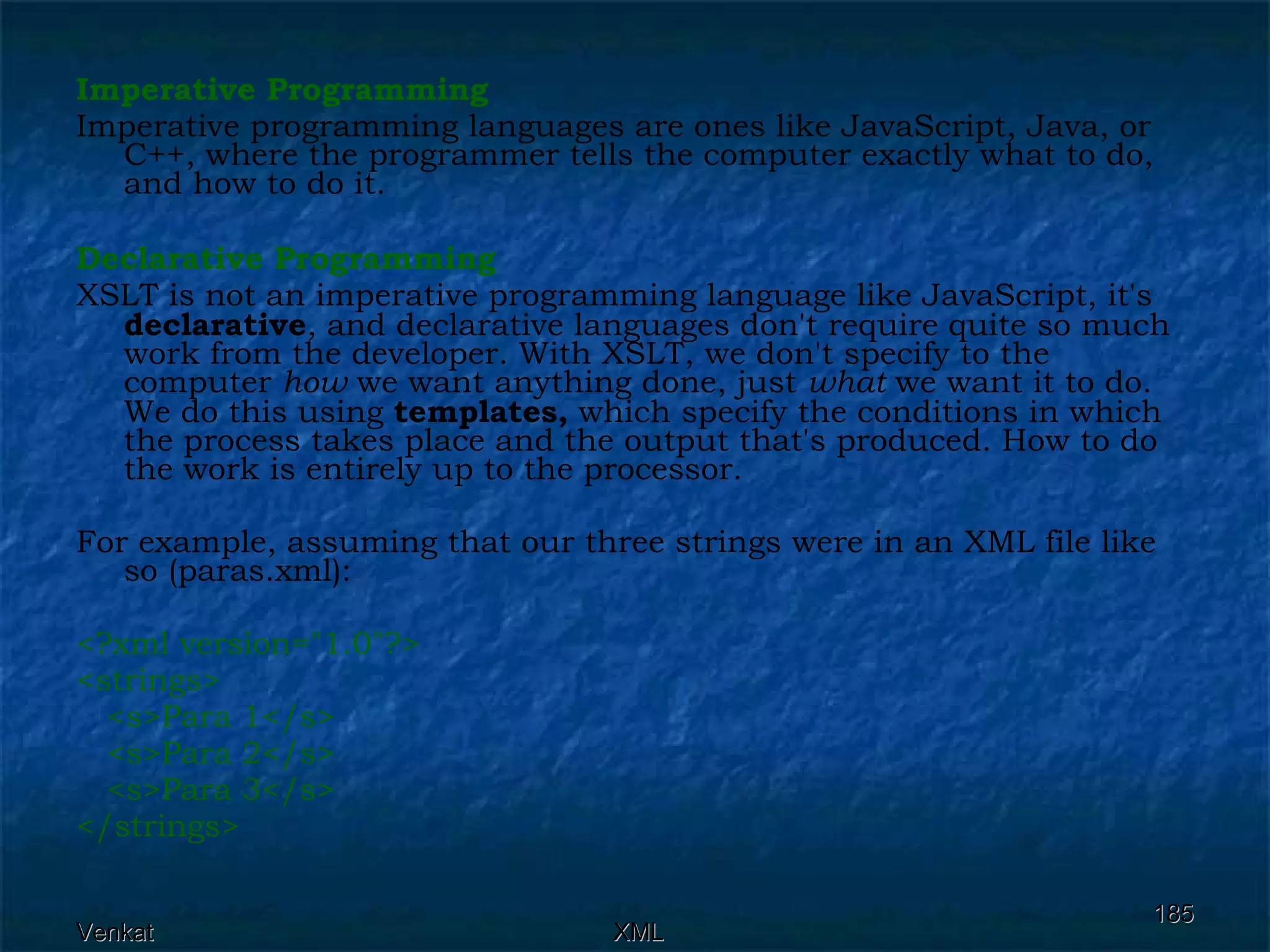 Imperative Programming Imperative programming languages are ones like JavaScript, Java, or C++, where the programmer tells the computer exactly what to do, and how to do it.  Declarative Programming XSLT is not an imperative programming language like JavaScript, it's  declarative , and declarative languages don't require quite so much work from the developer. With XSLT, we don't specify to the computer  how  we want anything done, just  what  we want it to do. We do this using  templates,  which specify the conditions in which the process takes place and the output that's produced. How to do the work is entirely up to the processor. For example, assuming that our three strings were in an XML file like so (paras.xml): <?xml version=&quot;1.0&quot;?> <strings>  <s>Para 1</s>  <s>Para 2</s> <s>Para 3</s> </strings>  
