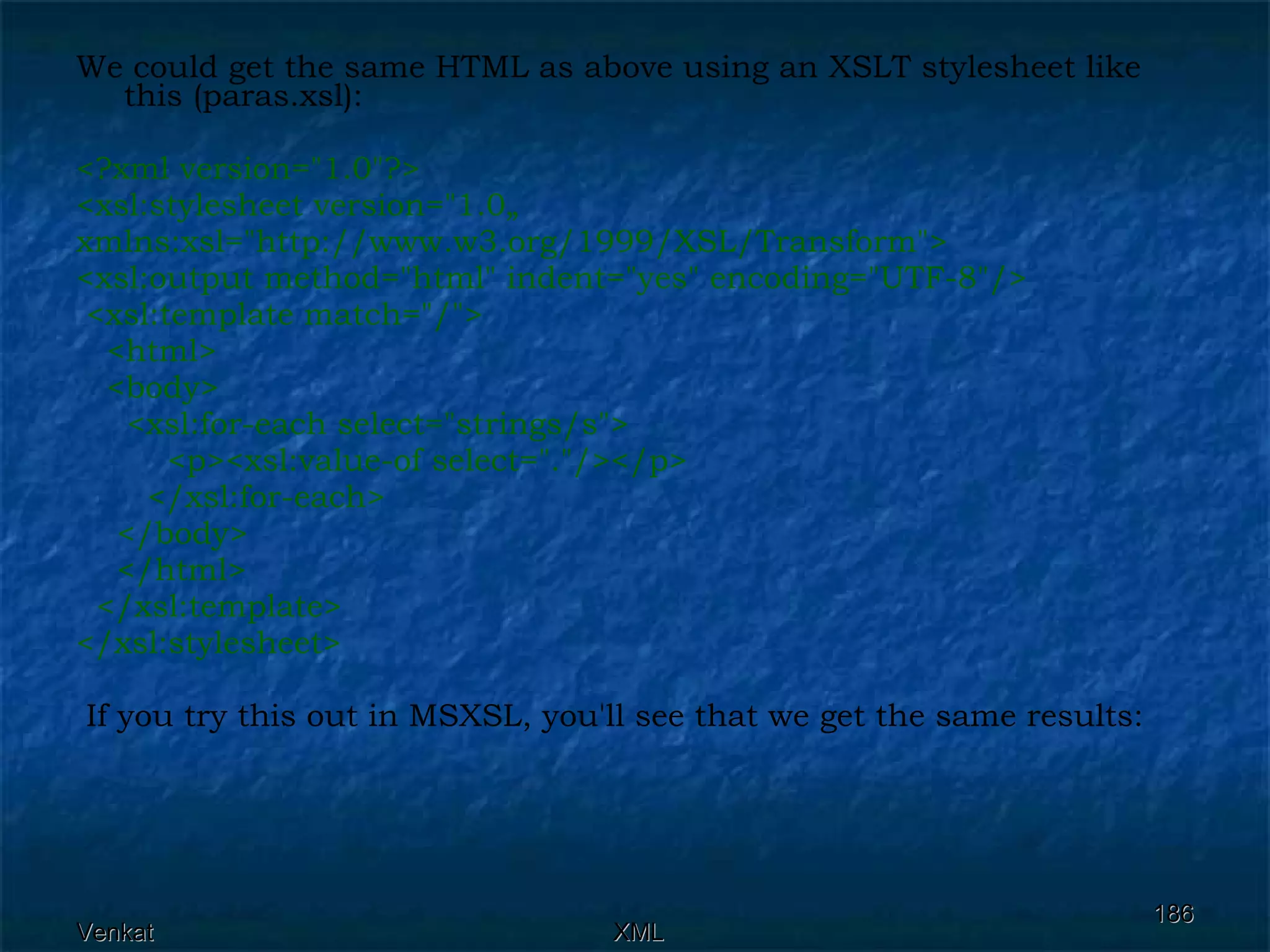 We could get the same HTML as above using an XSLT stylesheet like this (paras.xsl): <?xml version=&quot;1.0&quot;?> <xsl:stylesheet version=&quot;1.0„ xmlns:xsl=&quot;http://www.w3.org/1999/XSL/Transform&quot;> <xsl:output method=&quot;html&quot; indent=&quot;yes&quot; encoding=&quot;UTF-8&quot;/>  <xsl:template match=&quot;/&quot;>  <html>  <body>  <xsl:for-each select=&quot;strings/s&quot;>  <p><xsl:value-of select=&quot;.&quot;/></p> </xsl:for-each> </body>  </html> </xsl:template> </xsl:stylesheet> If you try this out in MSXSL, you'll see that we get the same results: 