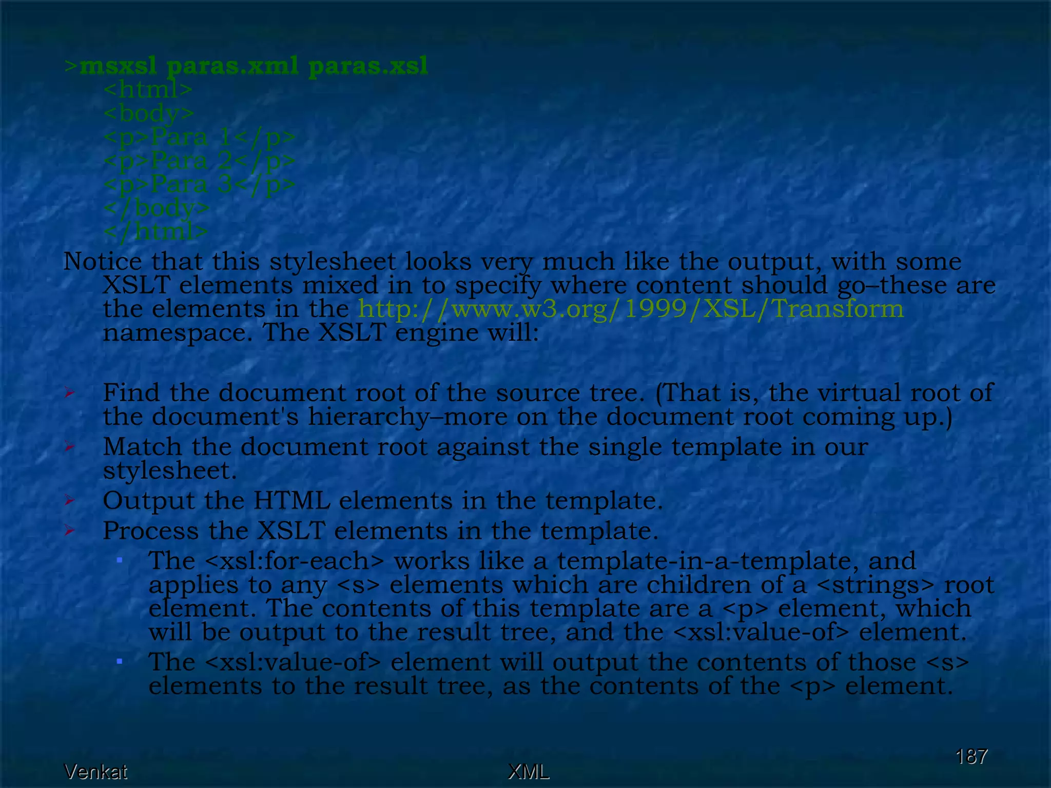 > msxsl paras.xml paras.xsl   <html> <body> <p>Para 1</p> <p>Para 2</p> <p>Para 3</p> </body> </html> Notice that this stylesheet looks very much like the output, with some XSLT elements mixed in to specify where content should go–these are the elements in the  http://www.w3.org/1999/XSL/Transform  namespace. The XSLT engine will: Find the document root of the source tree. (That is, the virtual root of the document's hierarchy–more on the document root coming up.) Match the document root against the single template in our stylesheet. Output the HTML elements in the template. Process the XSLT elements in the template. The <xsl:for-each> works like a template-in-a-template, and applies to any <s> elements which are children of a <strings> root element. The contents of this template are a <p> element, which will be output to the result tree, and the <xsl:value-of> element. The <xsl:value-of> element will output the contents of those <s> elements to the result tree, as the contents of the <p> element. 