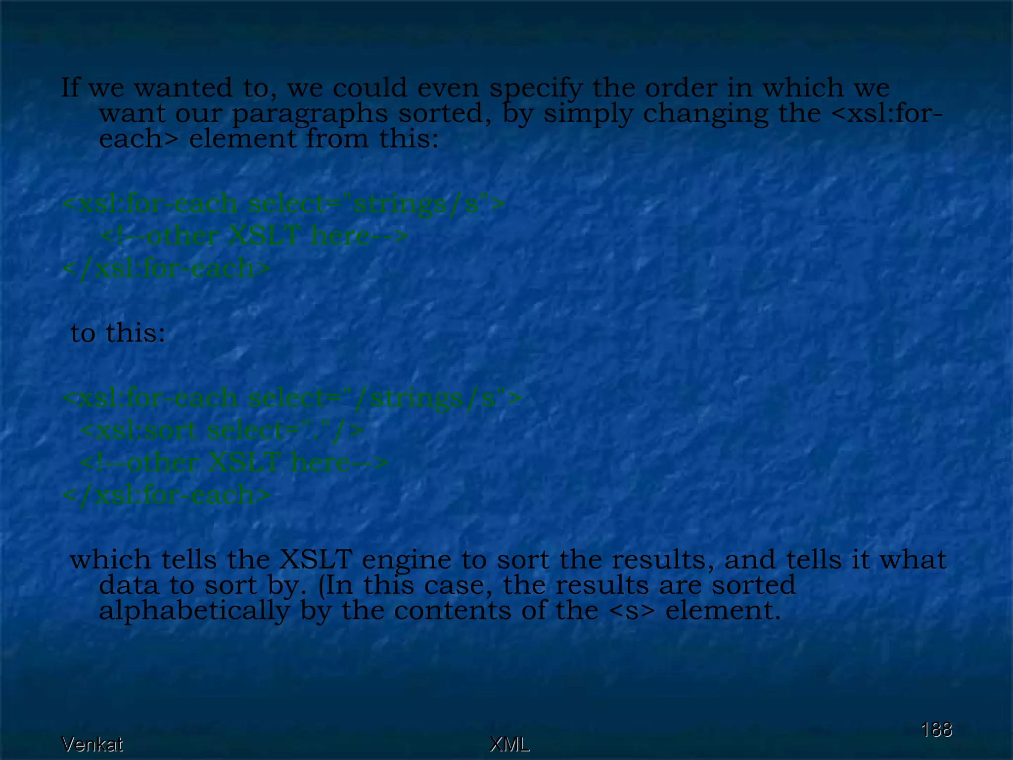 If we wanted to, we could even specify the order in which we want our paragraphs sorted, by simply changing the <xsl:for-each> element from this: <xsl:for-each select=&quot;strings/s&quot;>  <!--other XSLT here--> </xsl:for-each> to this: <xsl:for-each select=&quot;/strings/s&quot;> <xsl:sort select=&quot;.&quot;/>  <!--other XSLT here--> </xsl:for-each> which tells the XSLT engine to sort the results, and tells it what data to sort by. (In this case, the results are sorted alphabetically by the contents of the <s> element.  