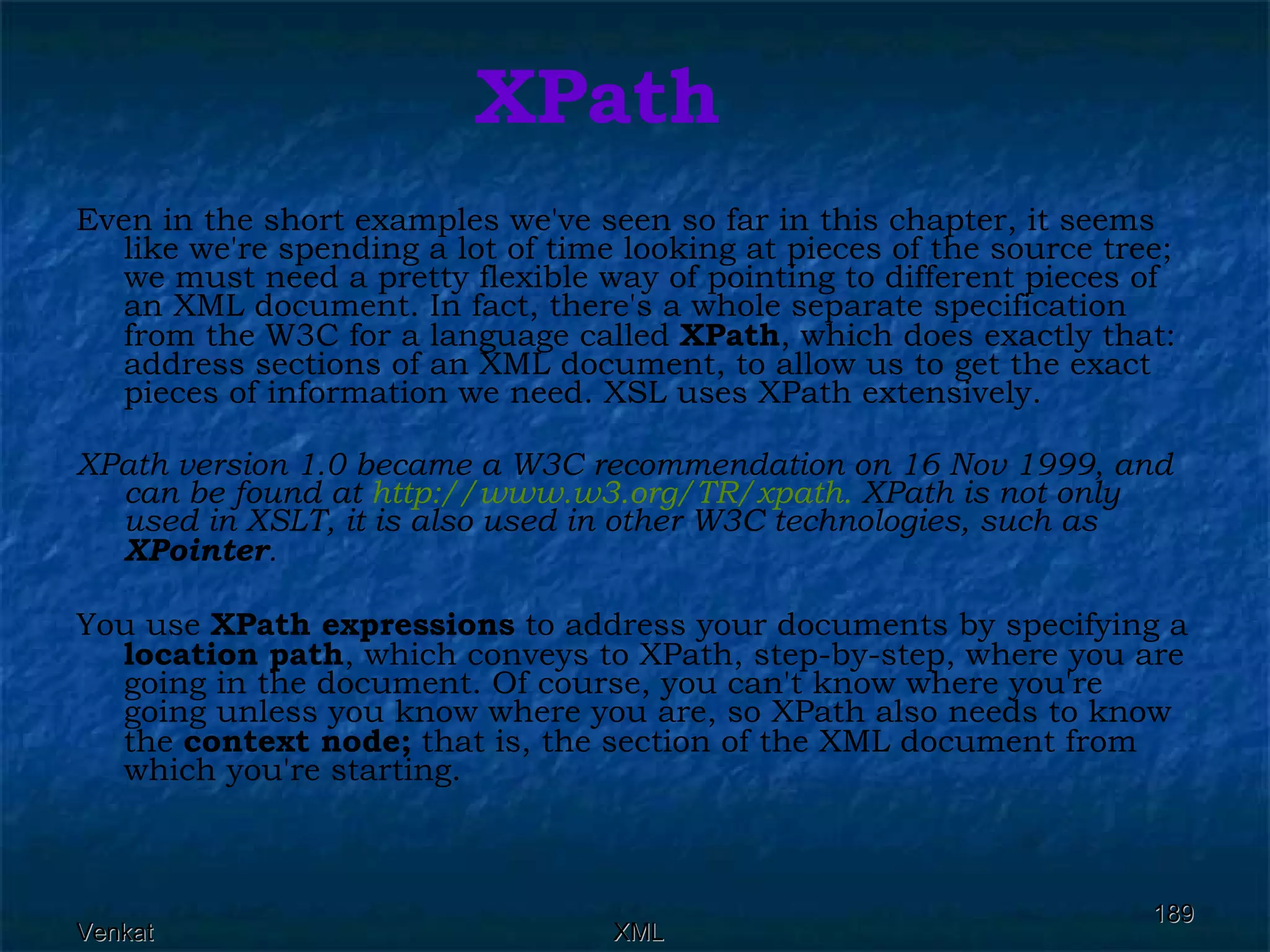 XPath Even in the short examples we've seen so far in this chapter, it seems like we're spending a lot of time looking at pieces of the source tree; we must need a pretty flexible way of pointing to different pieces of an XML document. In fact, there's a whole separate specification from the W3C for a language called  XPath , which does exactly that: address sections of an XML document, to allow us to get the exact pieces of information we need. XSL uses XPath extensively. XPath version 1.0 became a W3C recommendation on 16 Nov 1999, and can be found at  http://www.w3.org/TR/xpath.  XPath is not only used in XSLT, it is also used in other W3C technologies, such as  XPointer .   You use  XPath expressions  to address your documents by specifying a  location path , which conveys to XPath, step-by-step, where you are going in the document. Of course, you can't know where you're going unless you know where you are, so XPath also needs to know the  context node;  that is, the section of the XML document from which you're starting. 
