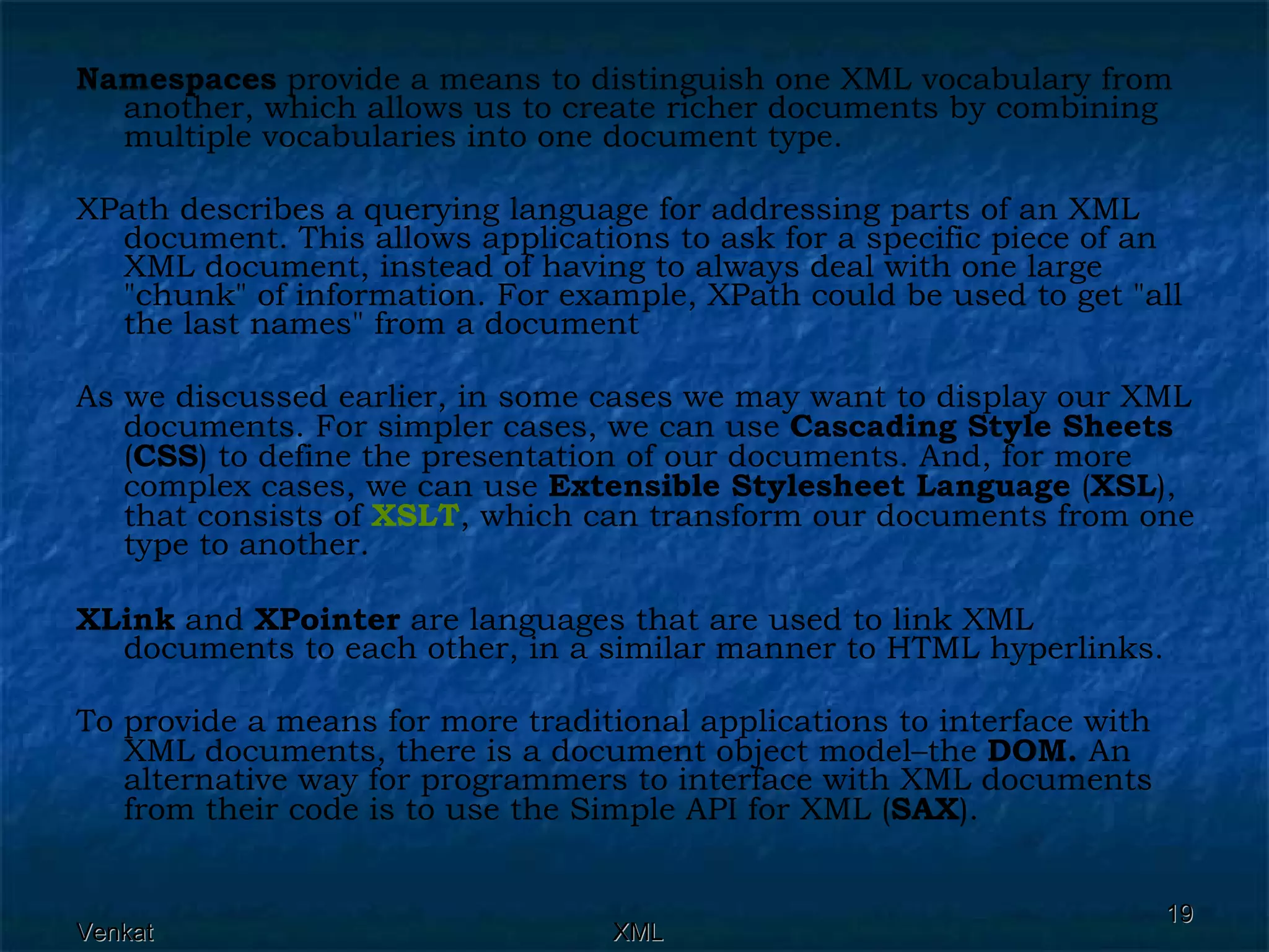 Namespaces  provide a means to distinguish one XML vocabulary from another, which allows us to create richer documents by combining multiple vocabularies into one document type. XPath describes a querying language for addressing parts of an XML document. This allows applications to ask for a specific piece of an XML document, instead of having to always deal with one large &quot;chunk&quot; of information. For example, XPath could be used to get &quot;all the last names&quot; from a document As we discussed earlier, in some cases we may want to display our XML documents. For simpler cases, we can use  Cascading Style Sheets  ( CSS ) to define the presentation of our documents. And, for more complex cases, we can use  Extensible Stylesheet Language  ( XSL ), that consists of  XSLT , which can transform our documents from one type to another. XLink  and  XPointer  are languages that are used to link XML documents to each other, in a similar manner to HTML hyperlinks. To provide a means for more traditional applications to interface with XML documents, there is a document object model–the  DOM.  An alternative way for programmers to interface with XML documents from their code is to use the Simple API for XML ( SAX ). 