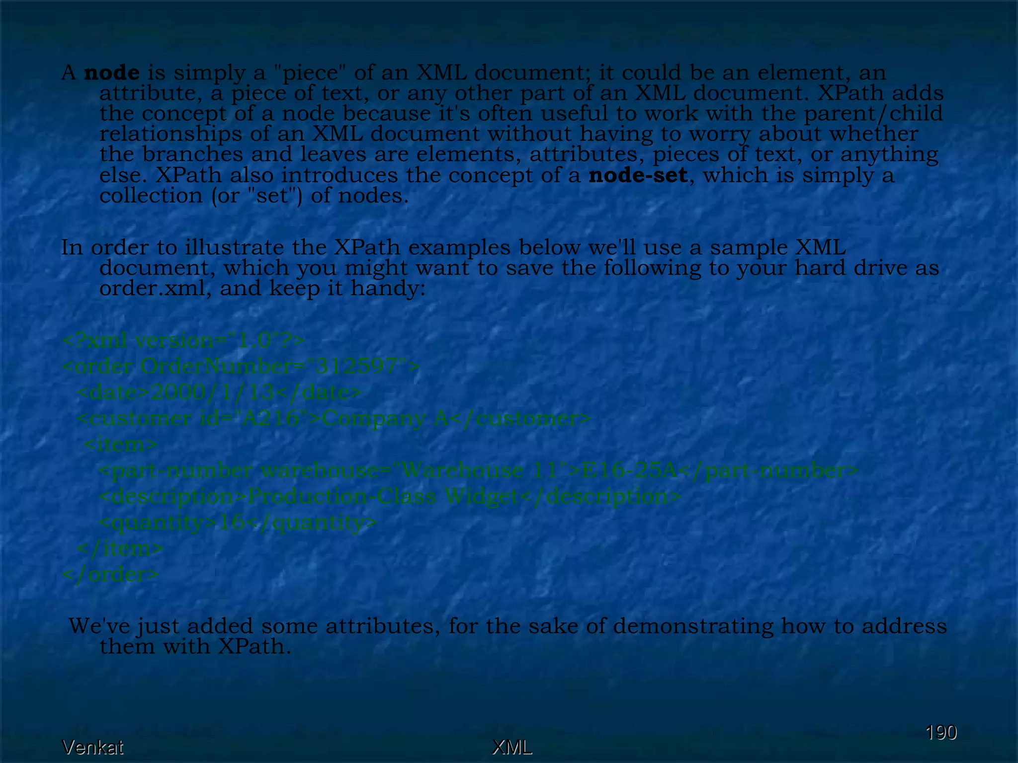 A  node  is simply a &quot;piece&quot; of an XML document; it could be an element, an attribute, a piece of text, or any other part of an XML document. XPath adds the concept of a node because it's often useful to work with the parent/child relationships of an XML document without having to worry about whether the branches and leaves are elements, attributes, pieces of text, or anything else. XPath also introduces the concept of a  node-set , which is simply a collection (or &quot;set&quot;) of nodes. In order to illustrate the XPath examples below we'll use a sample XML document, which you might want to save the following to your hard drive as order.xml, and keep it handy: <?xml version=&quot;1.0&quot;?> <order OrderNumber=&quot;312597&quot;> <date>2000/1/13</date>  <customer id=&quot;A216&quot;>Company A</customer> <item> <part-number warehouse=&quot;Warehouse 11&quot;>E16-25A</part-number> <description>Production-Class Widget</description>  <quantity>16</quantity> </item> </order> We've just added some attributes, for the sake of demonstrating how to address them with XPath. 