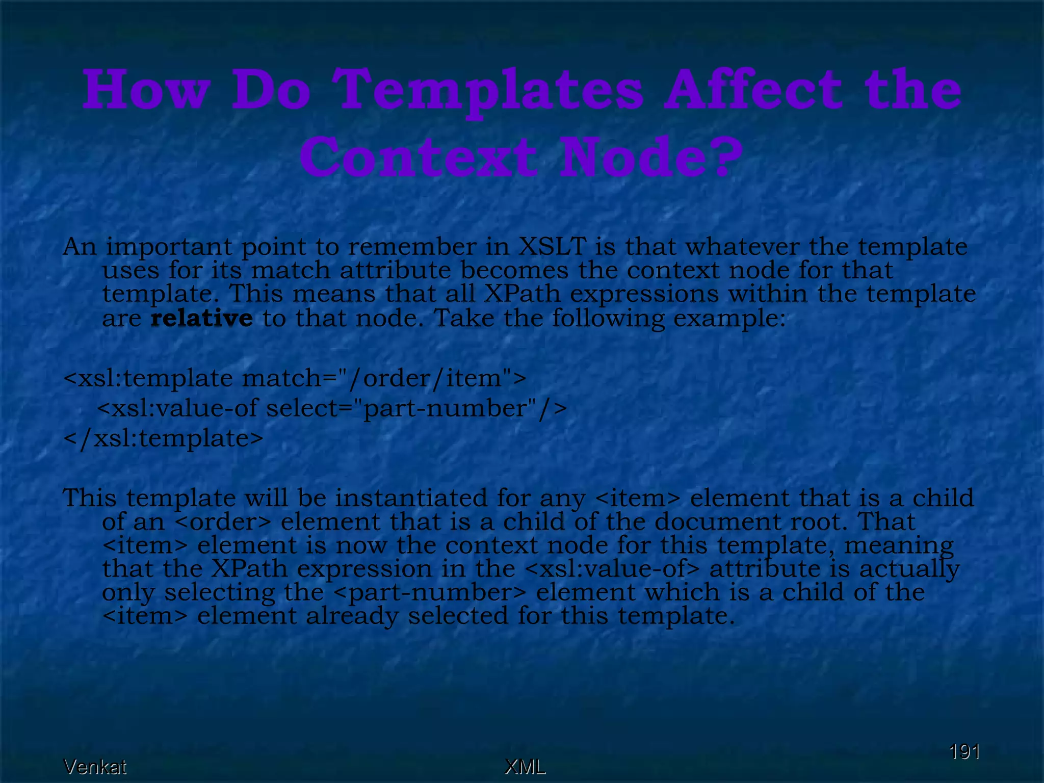 How Do Templates Affect the Context Node? An important point to remember in XSLT is that whatever the template uses for its match attribute becomes the context node for that template. This means that all XPath expressions within the template are  relative  to that node. Take the following example: <xsl:template match=&quot;/order/item&quot;> <xsl:value-of select=&quot;part-number&quot;/> </xsl:template>  This template will be instantiated for any <item> element that is a child of an <order> element that is a child of the document root. That <item> element is now the context node for this template, meaning that the XPath expression in the <xsl:value-of> attribute is actually only selecting the <part-number> element which is a child of the <item> element already selected for this template. 