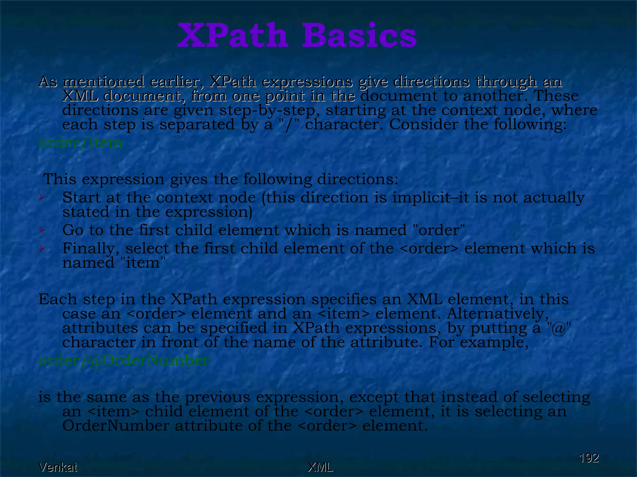 XPath Basics As mentioned earlier, XPath expressions give directions through an XML document, from one point in the  document to another. These directions are given step-by-step, starting at the context node, where each step is separated by a &quot;/&quot; character. Consider the following: order/item This expression gives the following directions: Start at the context node (this direction is implicit–it is not actually stated in the expression) Go to the first child element which is named &quot;order&quot; Finally, select the first child element of the <order> element which is named &quot;item&quot; Each step in the XPath expression specifies an XML element, in this case an <order> element and an <item> element. Alternatively, attributes can be specified in XPath expressions, by putting a &quot;@&quot; character in front of the name of the attribute. For example, order/@OrderNumber  is the same as the previous expression, except that instead of selecting an <item> child element of the <order> element, it is selecting an OrderNumber attribute of the <order> element. 
