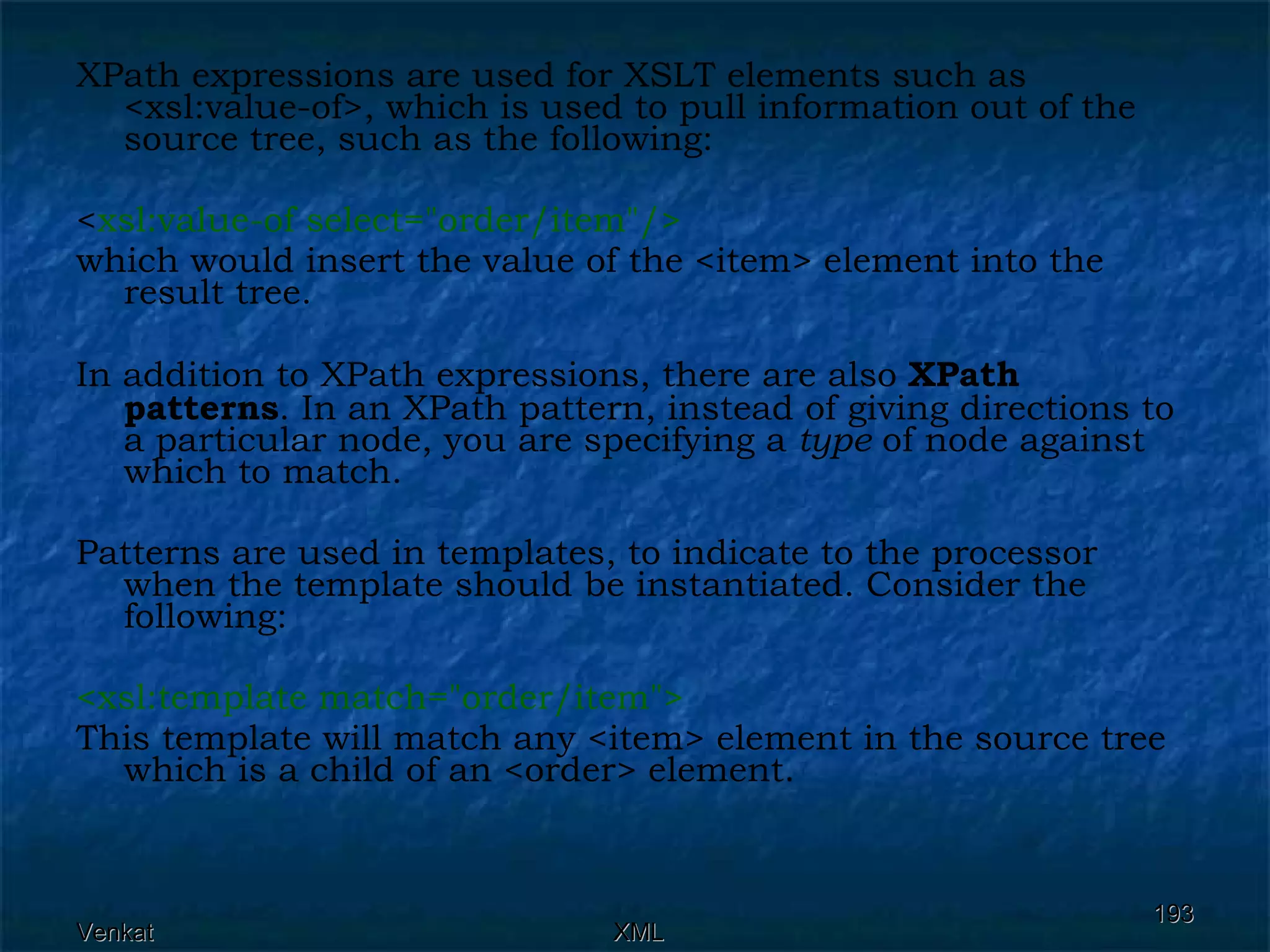 XPath expressions are used for XSLT elements such as <xsl:value-of>, which is used to pull information out of the source tree, such as the following: < xsl:value-of select=&quot;order/item&quot;/>  which would insert the value of the <item> element into the result tree. In addition to XPath expressions, there are also  XPath patterns . In an XPath pattern, instead of giving directions to a particular node, you are specifying a  type  of node against which to match. Patterns are used in templates, to indicate to the processor when the template should be instantiated. Consider the following: <xsl:template match=&quot;order/item&quot;> This template will match any <item> element in the source tree which is a child of an <order> element.  