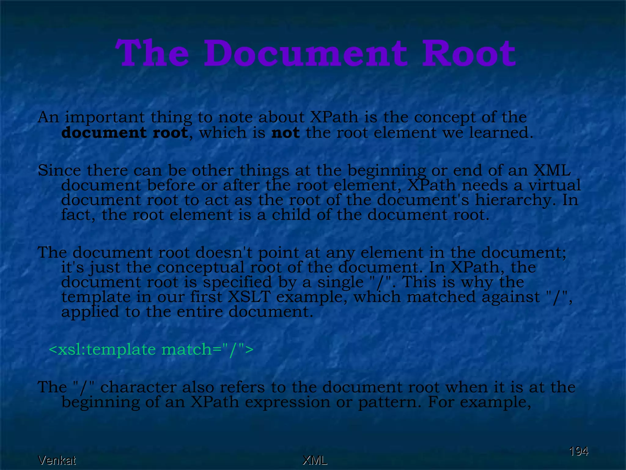 The Document Root An important thing to note about XPath is the concept of the  document root , which is  not  the root element we learned. Since there can be other things at the beginning or end of an XML document before or after the root element, XPath needs a virtual document root to act as the root of the document's hierarchy. In fact, the root element is a child of the document root. The document root doesn't point at any element in the document; it's just the conceptual root of the document. In XPath, the document root is specified by a single &quot;/&quot;. This is why the template in our first XSLT example, which matched against &quot;/&quot;, applied to the entire document. <xsl:template match=&quot;/&quot;>  The &quot;/&quot; character also refers to the document root when it is at the beginning of an XPath expression or pattern. For example, 