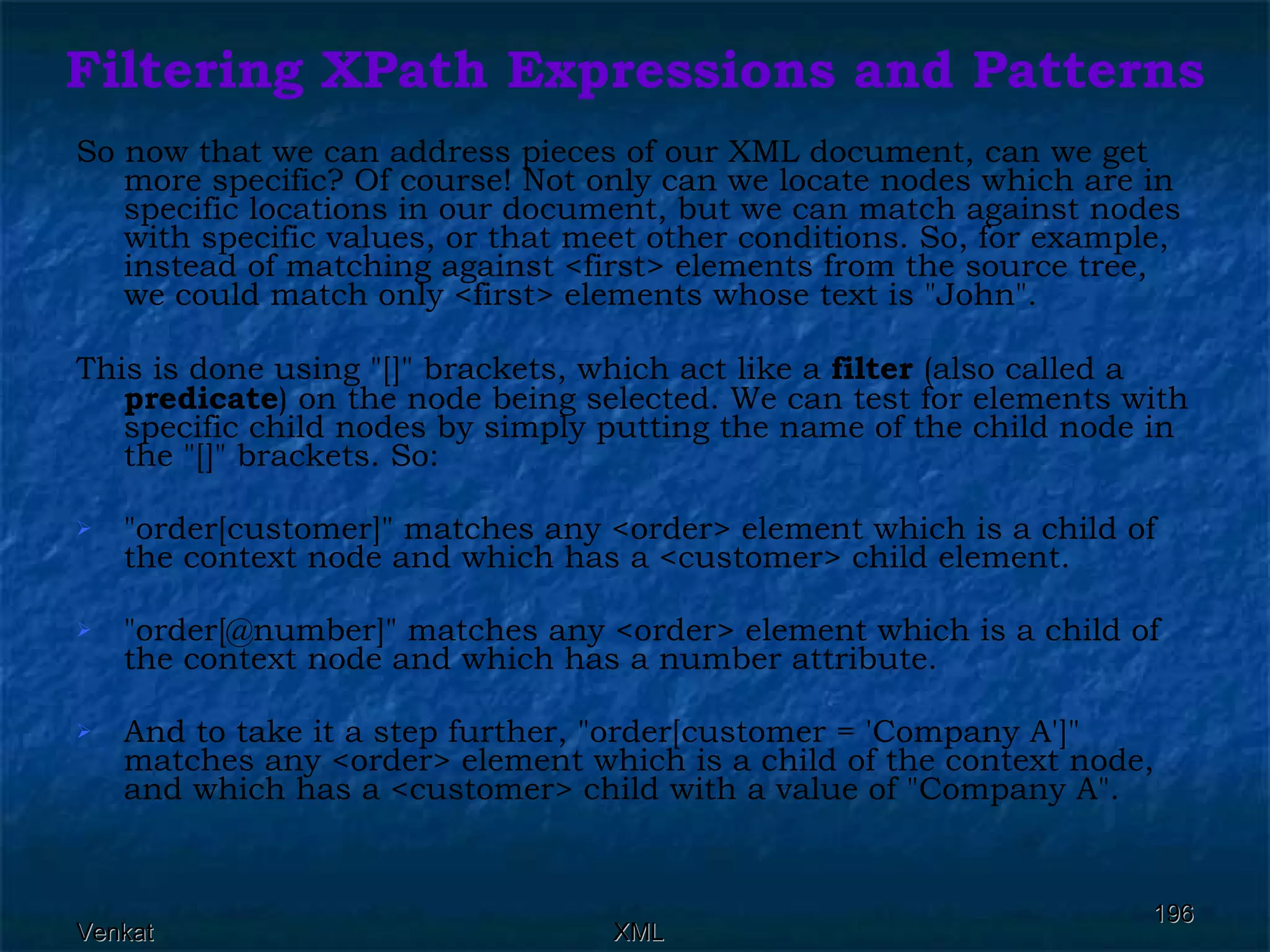 Filtering XPath Expressions and Patterns So now that we can address pieces of our XML document, can we get more specific? Of course! Not only can we locate nodes which are in specific locations in our document, but we can match against nodes with specific values, or that meet other conditions. So, for example, instead of matching against <first> elements from the source tree, we could match only <first> elements whose text is &quot;John&quot;. This is done using &quot;[]&quot; brackets, which act like a  filter  (also called a  predicate ) on the node being selected. We can test for elements with specific child nodes by simply putting the name of the child node in the &quot;[]&quot; brackets. So: &quot;order[customer]&quot; matches any <order> element which is a child of the context node and which has a <customer> child element. &quot;order[@number]&quot; matches any <order> element which is a child of the context node and which has a number attribute. And to take it a step further, &quot;order[customer = 'Company A']&quot; matches any <order> element which is a child of the context node, and which has a <customer> child with a value of &quot;Company A&quot;. 
