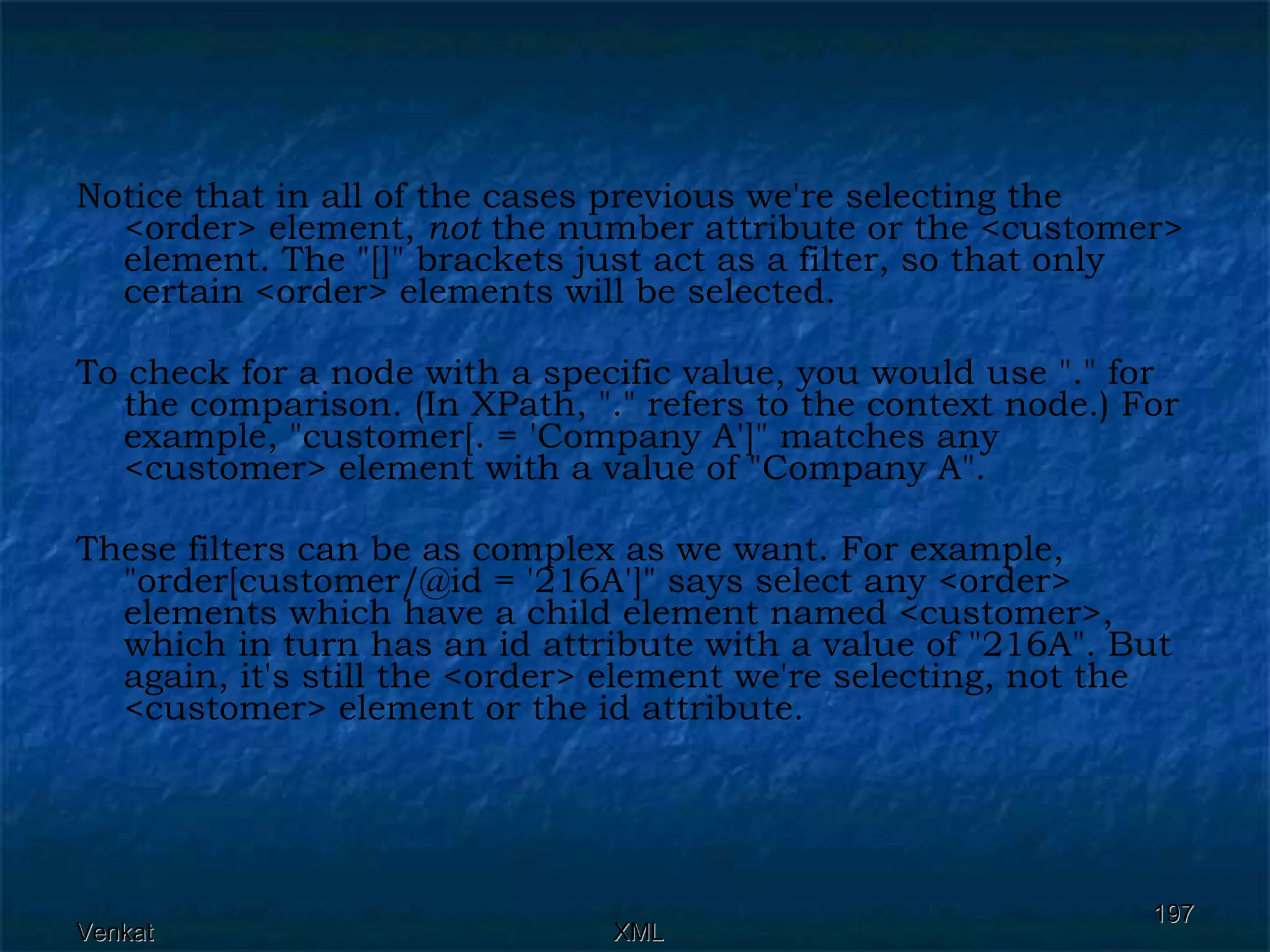 Notice that in all of the cases previous we're selecting the <order> element,  not  the number attribute or the <customer> element. The &quot;[]&quot; brackets just act as a filter, so that only certain <order> elements will be selected. To check for a node with a specific value, you would use &quot;.&quot; for the comparison. (In XPath, &quot;.&quot; refers to the context node.) For example, &quot;customer[. = 'Company A']&quot; matches any <customer> element with a value of &quot;Company A&quot;.  These filters can be as complex as we want. For example, &quot;order[customer/@id = '216A']&quot; says select any <order> elements which have a child element named <customer>, which in turn has an id attribute with a value of &quot;216A&quot;. But again, it's still the <order> element we're selecting, not the <customer> element or the id attribute. 