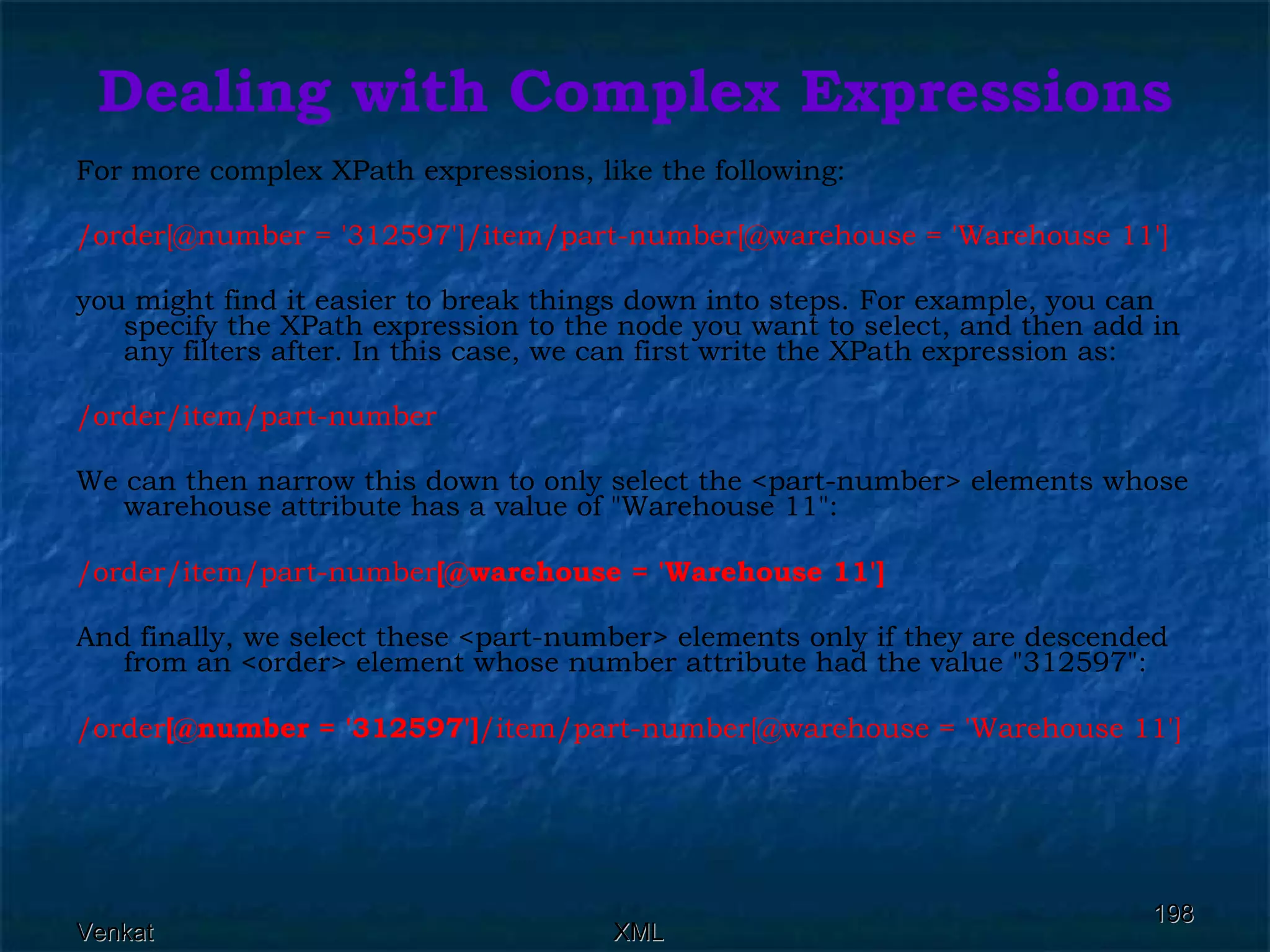 Dealing with Complex Expressions For more complex XPath expressions, like the following: /order[@number = '312597']/item/part-number[@warehouse = 'Warehouse 11']   you might find it easier to break things down into steps. For example, you can specify the XPath expression to the node you want to select, and then add in any filters after. In this case, we can first write the XPath expression as: /order/item/part-number  We can then narrow this down to only select the <part-number> elements whose warehouse attribute has a value of &quot;Warehouse 11&quot;: /order/item/part-number [@warehouse = 'Warehouse 11']   And finally, we select these <part-number> elements only if they are descended from an <order> element whose number attribute had the value &quot;312597&quot;: /order [@number = '312597'] /item/part-number[@warehouse = 'Warehouse 11']   