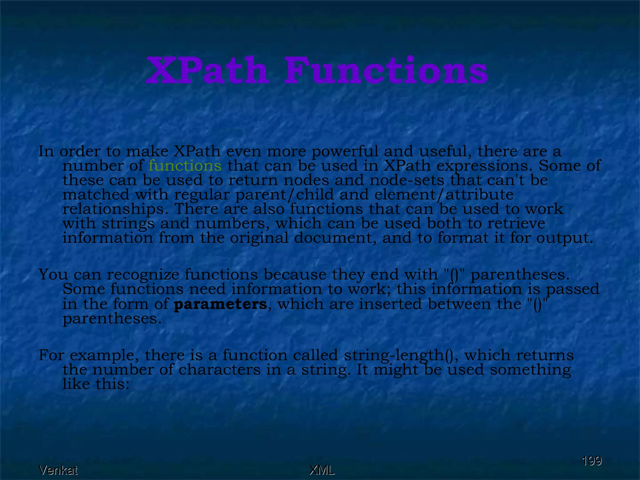 XPath Functions In order to make XPath even more powerful and useful, there are a number of  functions  that can be used in XPath expressions. Some of these can be used to return nodes and node-sets that can't be matched with regular parent/child and element/attribute relationships. There are also functions that can be used to work with strings and numbers, which can be used both to retrieve information from the original document, and to format it for output. You can recognize functions because they end with &quot;()&quot; parentheses. Some functions need information to work; this information is passed in the form of  parameters , which are inserted between the &quot;()&quot; parentheses. For example, there is a function called string-length(), which returns the number of characters in a string. It might be used something like this: 