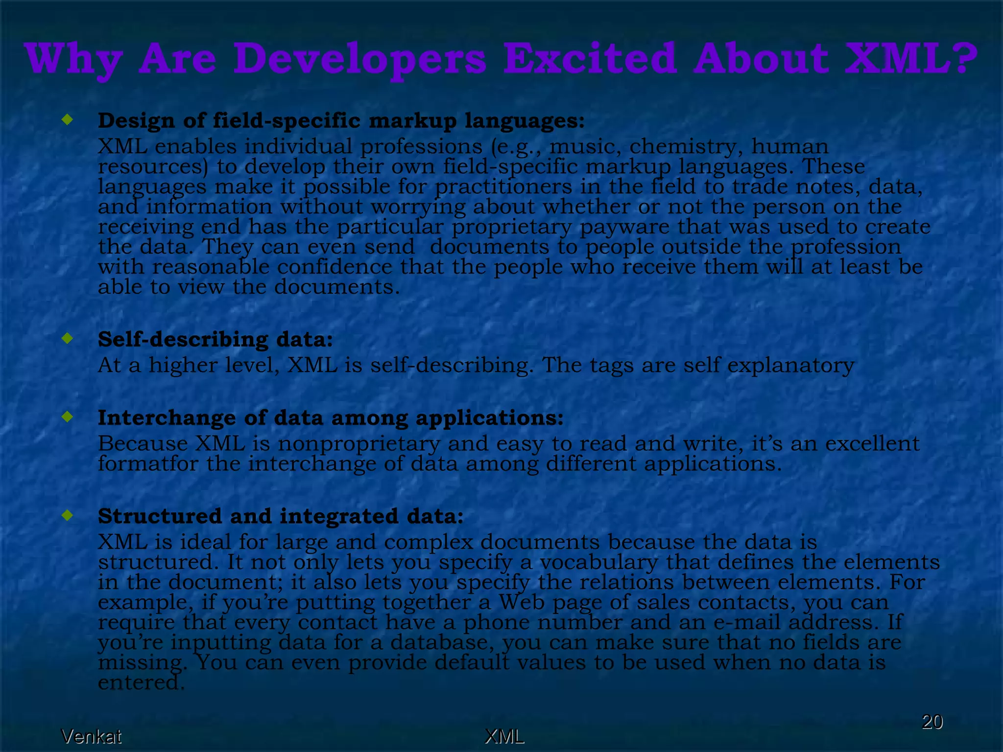 Why Are Developers Excited About XML? Design of field-specific markup languages:  XML enables individual professions (e.g., music, chemistry, human resources) to develop their own field-specific markup languages. These languages make it possible for practitioners in the field to trade notes, data, and information without worrying about whether or not the person on the receiving end has the particular proprietary payware that was used to create the data. They can even send  documents to people outside the profession with reasonable confidence that the people who receive them will at least be able to view the documents. Self-describing data:  At a higher level, XML is self-describing. The tags are self explanatory Interchange of data among applications: Because XML is nonproprietary and easy to read and write, it’s an excellent formatfor the interchange of data among different applications. Structured and integrated data: XML is ideal for large and complex documents because the data is structured. It not only lets you specify a vocabulary that defines the elements in the document; it also lets you specify the relations between elements. For example, if you’re putting together a Web page of sales contacts, you can require that every contact have a phone number and an e-mail address. If you’re inputting data for a database, you can make sure that no fields are missing. You can even provide default values to be used when no data is entered.  