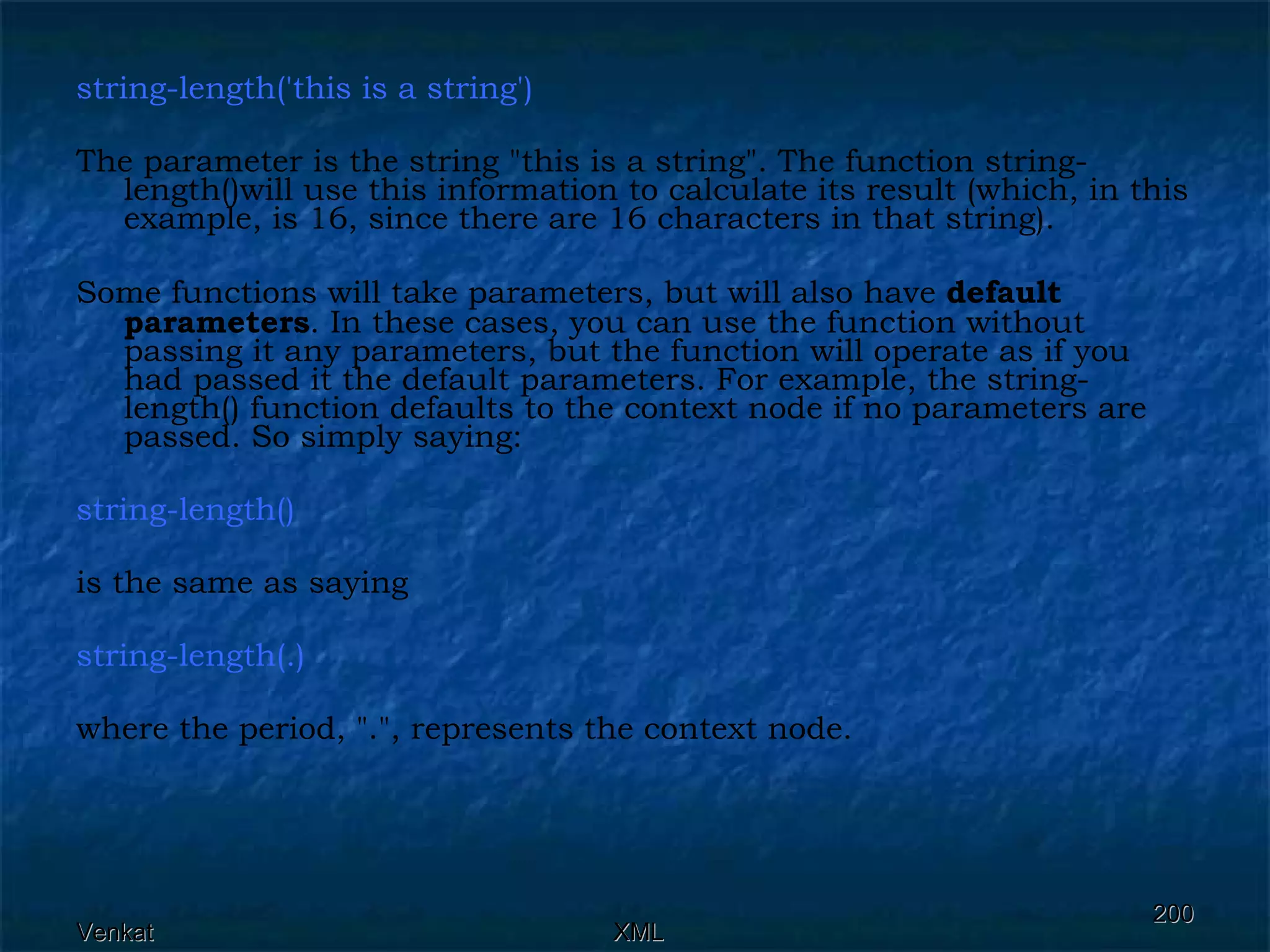 string-length('this is a string')  The parameter is the string &quot;this is a string&quot;. The function string-length()will use this information to calculate its result (which, in this example, is 16, since there are 16 characters in that string). Some functions will take parameters, but will also have  default   parameters . In these cases, you can use the function without passing it any parameters, but the function will operate as if you had passed it the default parameters. For example, the string-length() function defaults to the context node if no parameters are passed. So simply saying: string-length()   is the same as saying string-length(.)   where the period, &quot;.&quot;, represents the context node. 