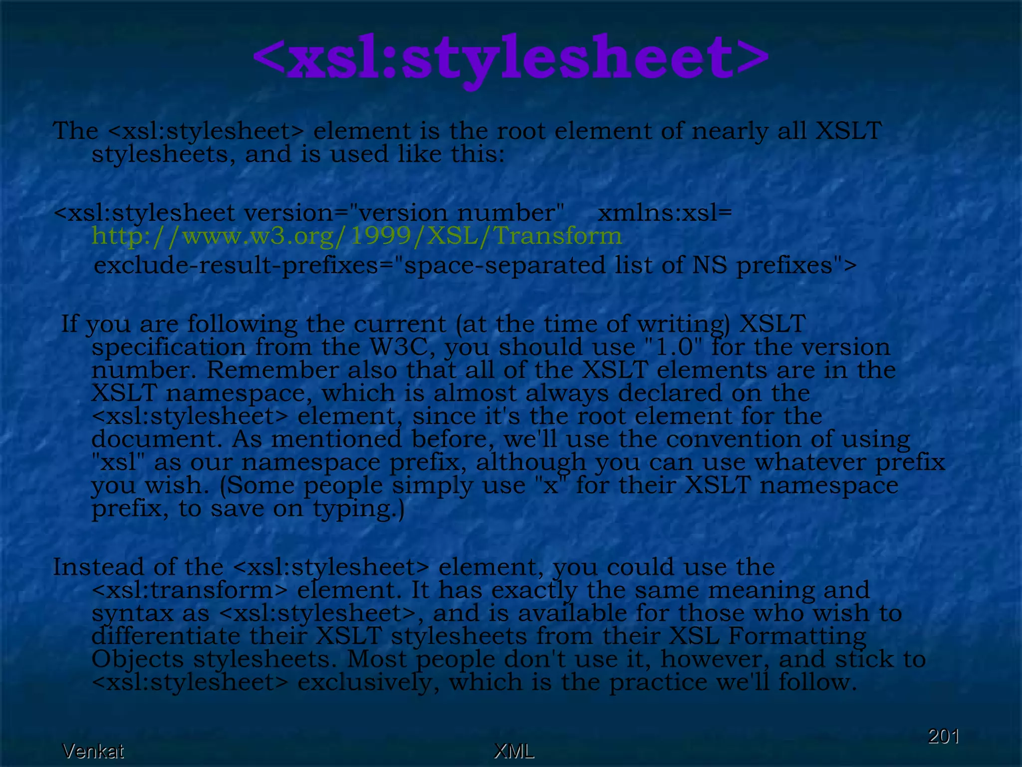 <xsl:stylesheet> The <xsl:stylesheet> element is the root element of nearly all XSLT stylesheets, and is used like this: <xsl:stylesheet version=&quot;version number&quot;  xmlns:xsl= http://www.w3.org/1999/XSL/Transform exclude-result-prefixes=&quot;space-separated list of NS prefixes&quot;> If you are following the current (at the time of writing) XSLT specification from the W3C, you should use &quot;1.0&quot; for the version number. Remember also that all of the XSLT elements are in the XSLT namespace, which is almost always declared on the <xsl:stylesheet> element, since it's the root element for the document. As mentioned before, we'll use the convention of using &quot;xsl&quot; as our namespace prefix, although you can use whatever prefix you wish. (Some people simply use &quot;x&quot; for their XSLT namespace prefix, to save on typing.) Instead of the <xsl:stylesheet> element, you could use the <xsl:transform> element. It has exactly the same meaning and syntax as <xsl:stylesheet>, and is available for those who wish to differentiate their XSLT stylesheets from their XSL Formatting Objects stylesheets. Most people don't use it, however, and stick to <xsl:stylesheet> exclusively, which is the practice we'll follow. 