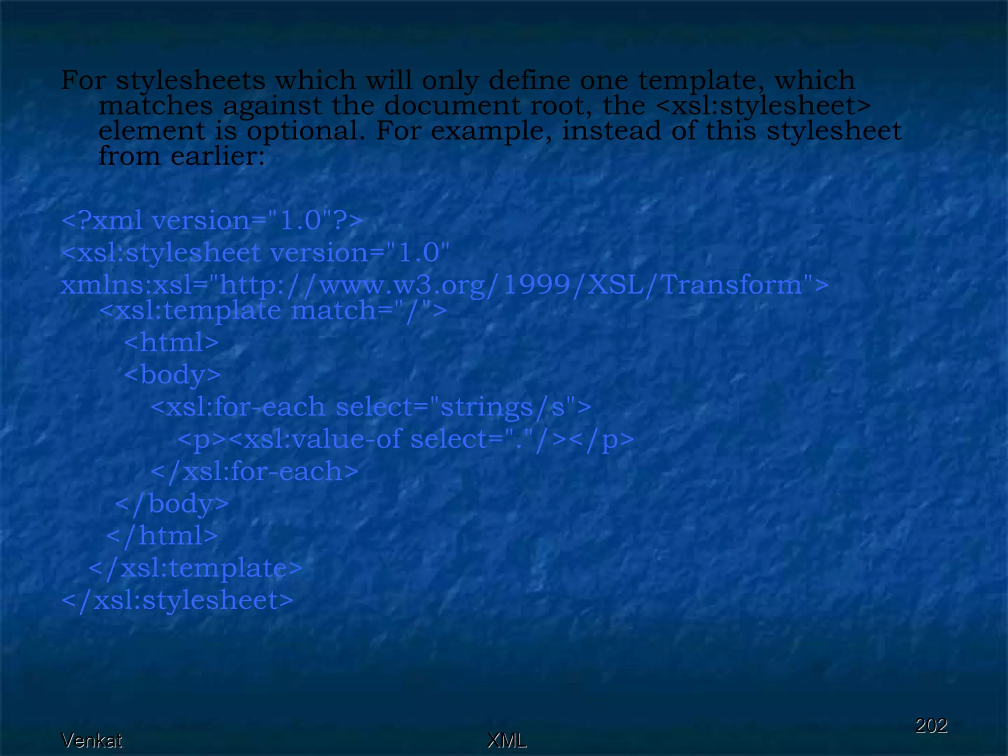 For stylesheets which will only define one template, which matches against the document root, the <xsl:stylesheet> element is optional. For example, instead of this stylesheet from earlier: <?xml version=&quot;1.0&quot;?> <xsl:stylesheet version=&quot;1.0&quot;  xmlns:xsl=&quot;http://www.w3.org/1999/XSL/Transform&quot;>  <xsl:template match=&quot;/&quot;>  <html> <body>  <xsl:for-each select=&quot;strings/s&quot;> <p><xsl:value-of select=&quot;.&quot;/></p>  </xsl:for-each>  </body>  </html>  </xsl:template> </xsl:stylesheet>  