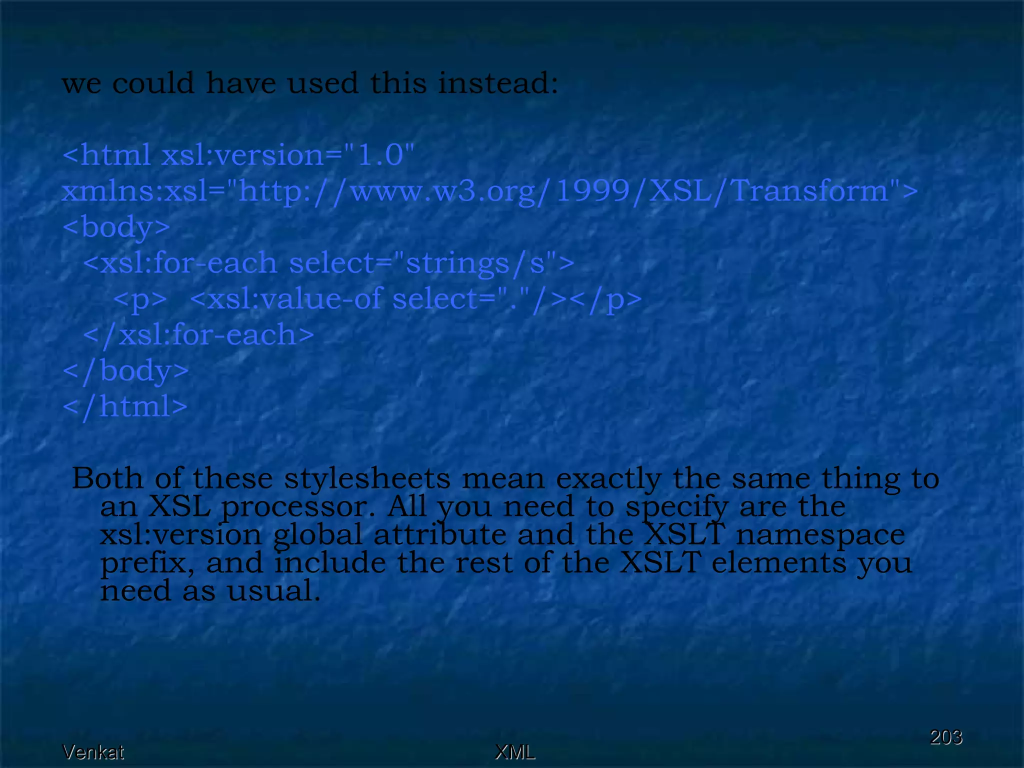 we could have used this instead: <html xsl:version=&quot;1.0&quot;  xmlns:xsl=&quot;http://www.w3.org/1999/XSL/Transform&quot;> <body> <xsl:for-each select=&quot;strings/s&quot;> <p>  <xsl:value-of select=&quot;.&quot;/></p>  </xsl:for-each> </body> </html> Both of these stylesheets mean exactly the same thing to an XSL processor. All you need to specify are the xsl:version global attribute and the XSLT namespace prefix, and include the rest of the XSLT elements you need as usual.  