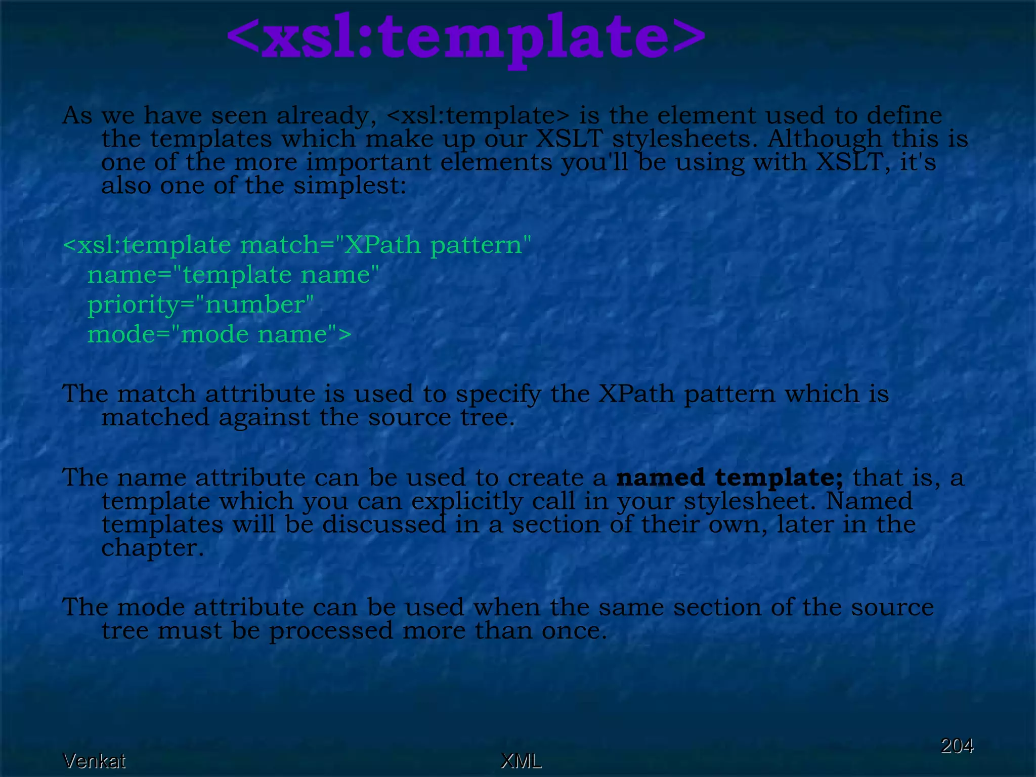 <xsl:template> As we have seen already, <xsl:template> is the element used to define the templates which make up our XSLT stylesheets. Although this is one of the more important elements you'll be using with XSLT, it's also one of the simplest: <xsl:template match=&quot;XPath pattern&quot;  name=&quot;template name&quot;  priority=&quot;number&quot;  mode=&quot;mode name&quot;>  The match attribute is used to specify the XPath pattern which is matched against the source tree. The name attribute can be used to create a  named template;  that is, a template which you can explicitly call in your stylesheet. Named templates will be discussed in a section of their own, later in the chapter. The mode attribute can be used when the same section of the source tree must be processed more than once. 